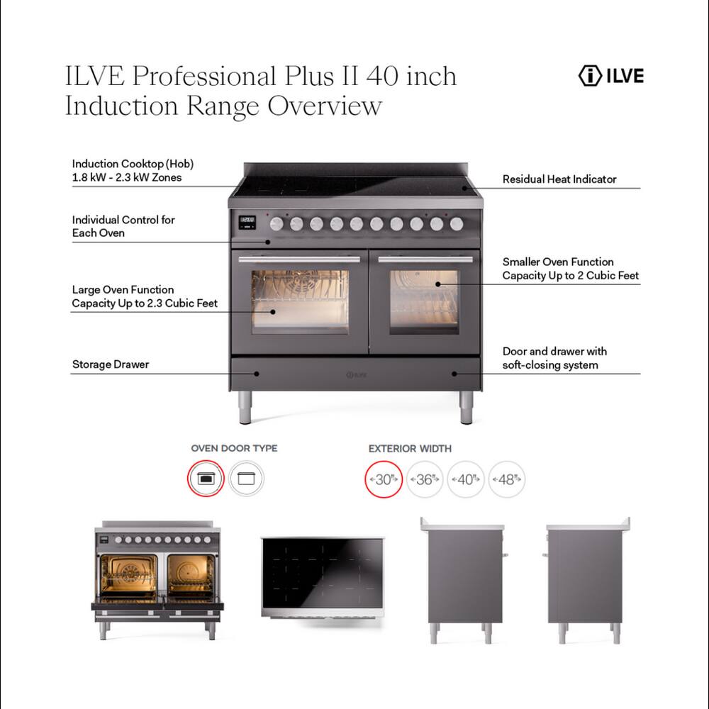 ILVE Professional Plus II 40 inch Induction Range Overview

- ILVE
- Induction Cooktop (Hob) 1.8 kW-2.3 kW Zones
- Residual Heat Indicator
- Individual Control for Each Oven
- Large Oven Function Capacity Up to 2.3 Cubic Feet
- Smaller Oven Function Capacity Up to 2 Cubic Feet
- Storage Drawer
- Door and drawer with soft-closing system
- OVEN DOOR TYPE
- EXTERIOR WIDTH
  - 30%
  - 36%
  - 40%
  - 48%