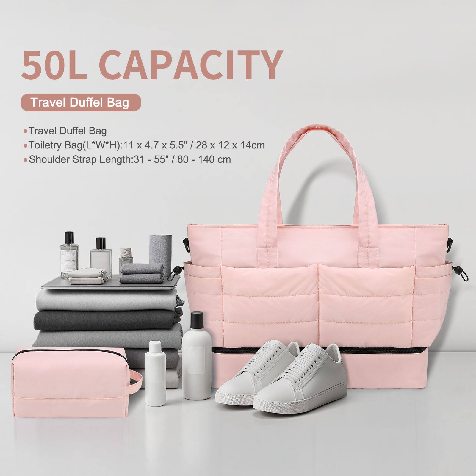 50L CAPACITY  
Travel Duffel Bag  

- Travel Duffel Bag  
- Toiletry Bag (L*W*H): 11 x 4.7 x 5.5" / 28 x 12 x 14 cm  
- Shoulder Strap Length: 31 - 55" / 80 - 140 cm