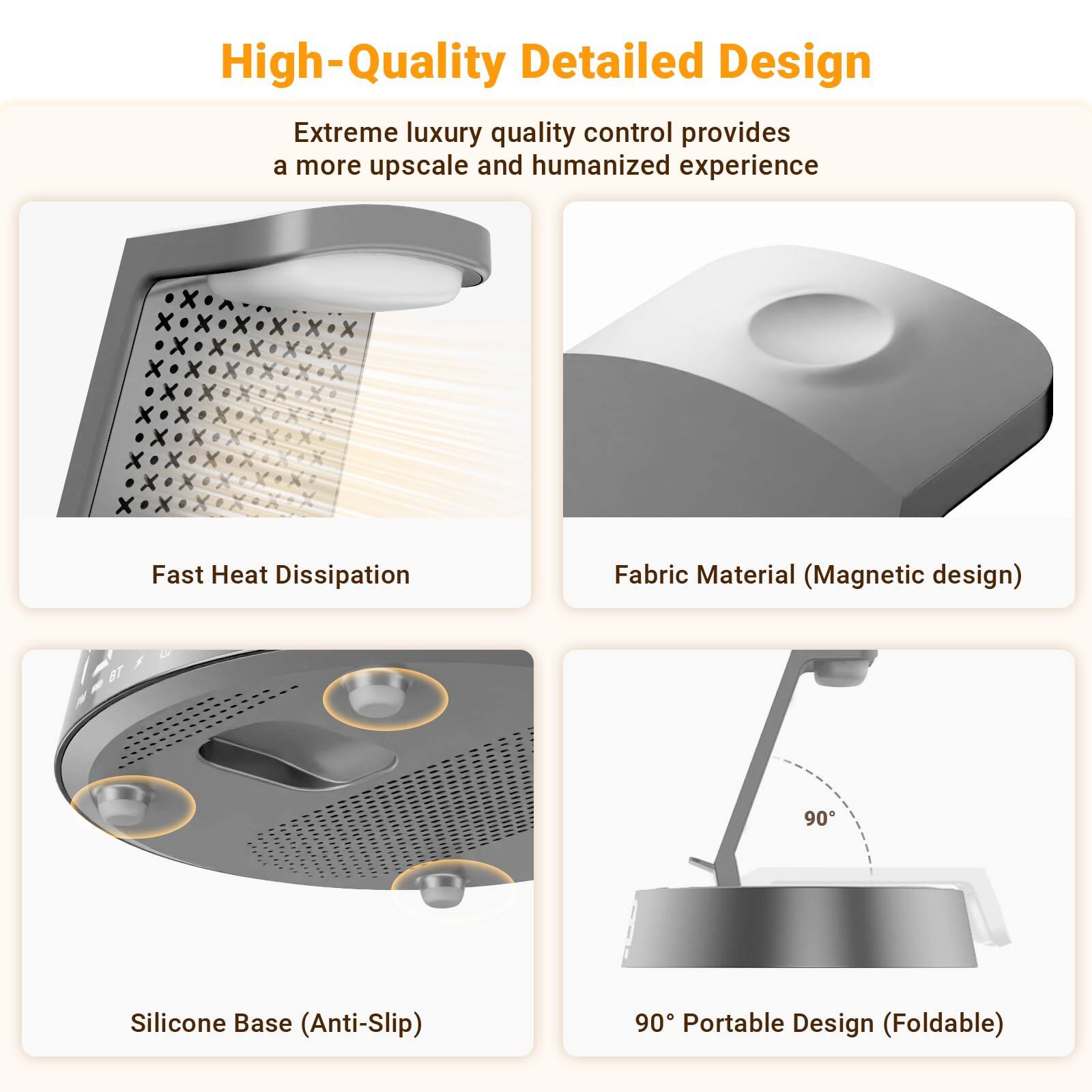High-Quality Detailed Design

Extreme luxury quality control provides a more upscale and humanized experience

- Fast Heat Dissipation
- Fabric Material (Magnetic design)
- Silicone Base (Anti-Slip)
- 90° Portable Design (Foldable)