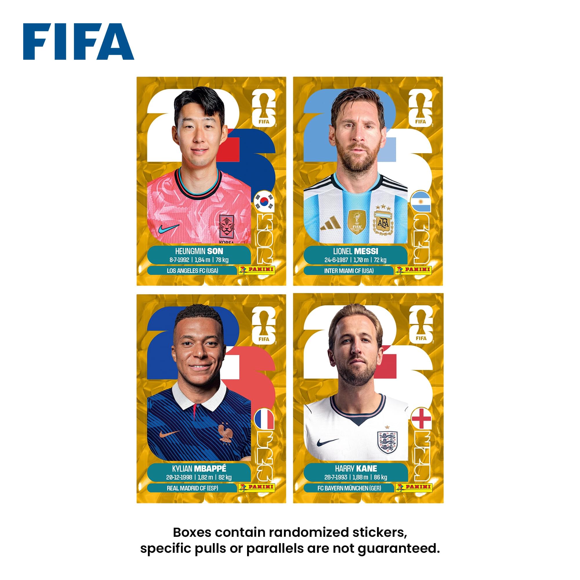 FIFA

HEUNGMIN SON
8-7-1992 | 1.84 m | 78 kg
LOS ANGELES FC USA
FANIMI

LIONEL MESSI
24-6-1987 | 1.70 m | 72 kg
INTER MIAMI CF USA
FANIMI

KYLIAN MBAPPE
20-12-1998 | 1.82 m | 82 kg
REAL MADRID CF (ESP)
FANIMI

HARRY KANE
28-7-1993 | 1.88 m | 86 kg
FC BAYERN MUNCHEN (GER)
FANIMI

Boxes contain randomized stickers, specific pulls or parallels are not guaranteed.