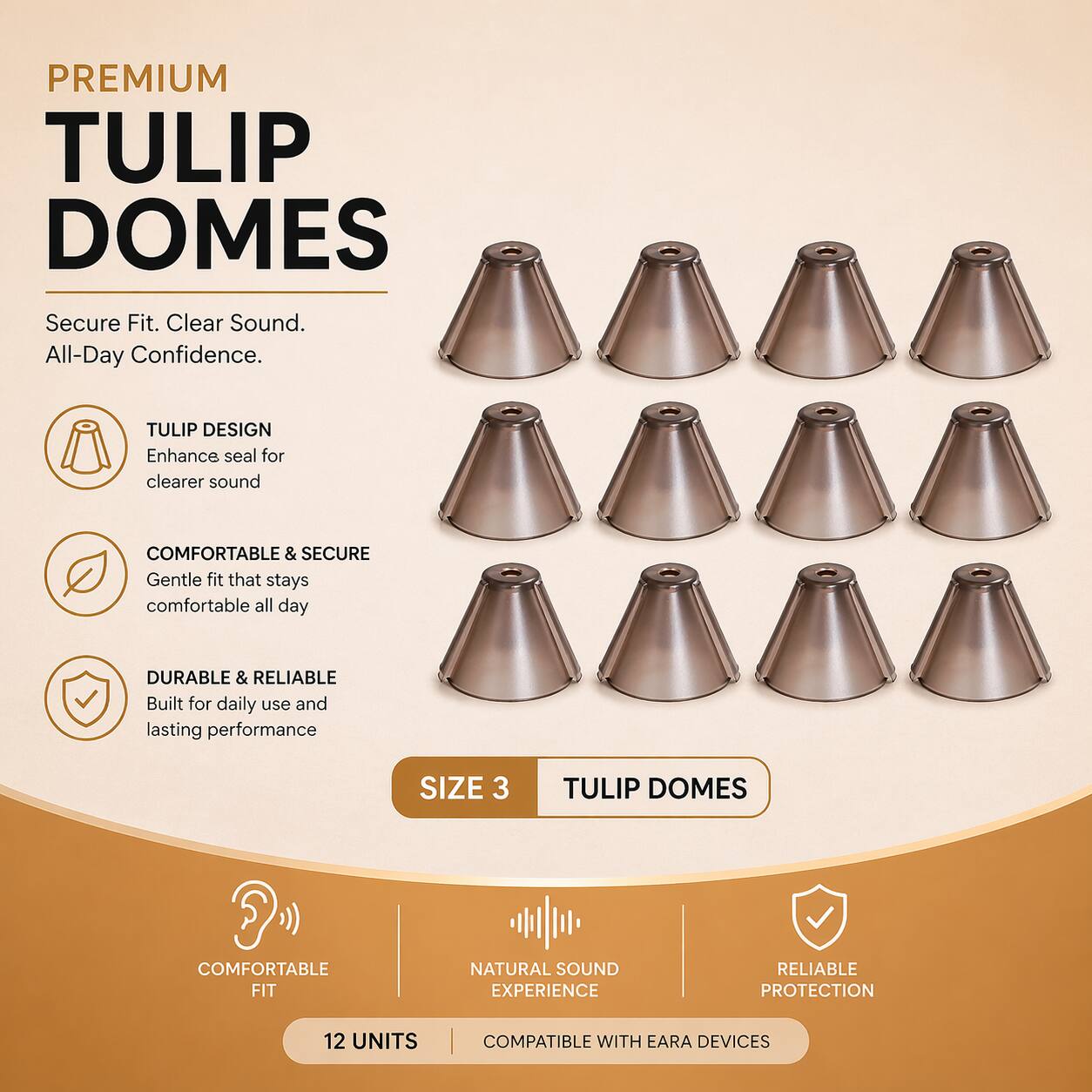 PREMIUM TULIP DOMES  
Secure Fit. Clear Sound. All-Day Confidence.  

TULIP DESIGN  
Enhance seal for clearer sound  

COMFORTABLE & SECURE  
Gentle fit that stays comfortable all day  

DURABLE & RELIABLE  
Built for daily use and lasting performance  

SIZE 3  

TULIP DOMES  
COMFORTABLE FIT  
NATURAL SOUND EXPERIENCE  
RELIABLE PROTECTION  

12 UNITS  
COMPATIBLE WITH EAR DEVICES