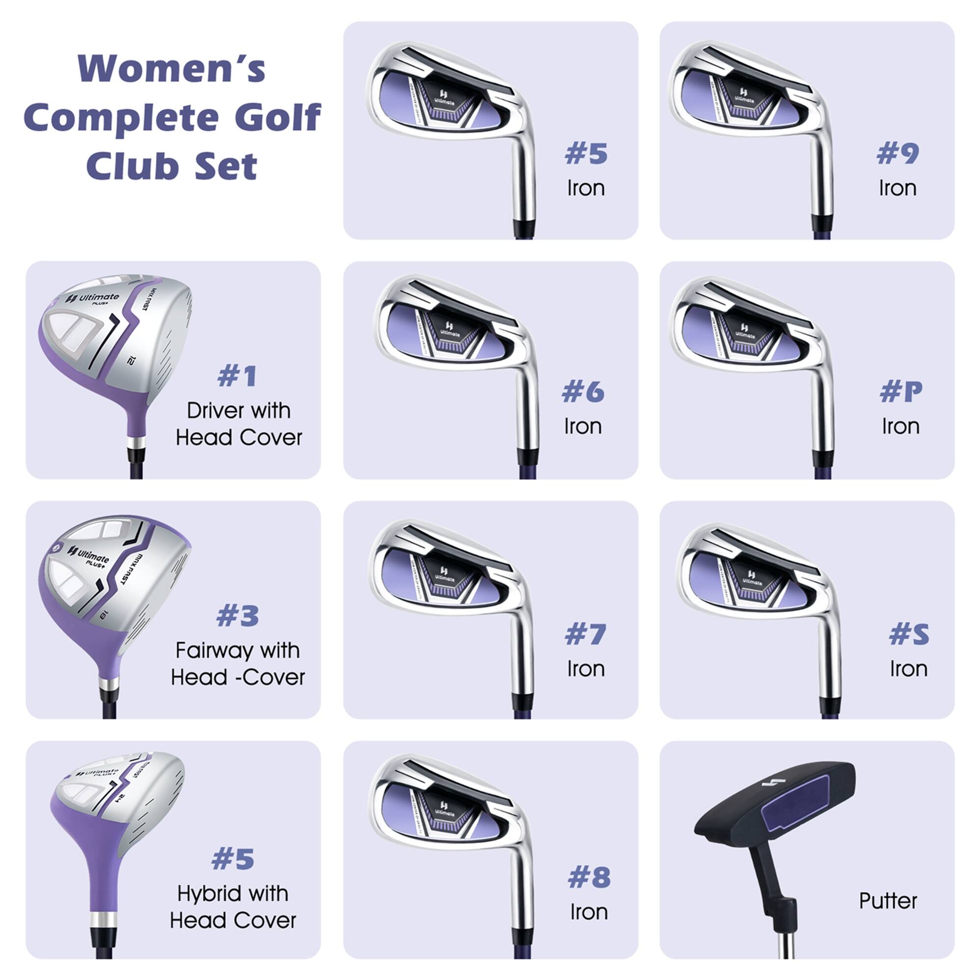 Women's Complete Golf Club Set

- #1 Driver with Head Cover
- #3 Fairway with Head Cover
- #5 Iron
- #5 Hybrid with Head Cover
- #6 Iron
- #7 Iron
- #8 Iron
- #9 Iron
- #P Iron
- #S Iron
- Putter