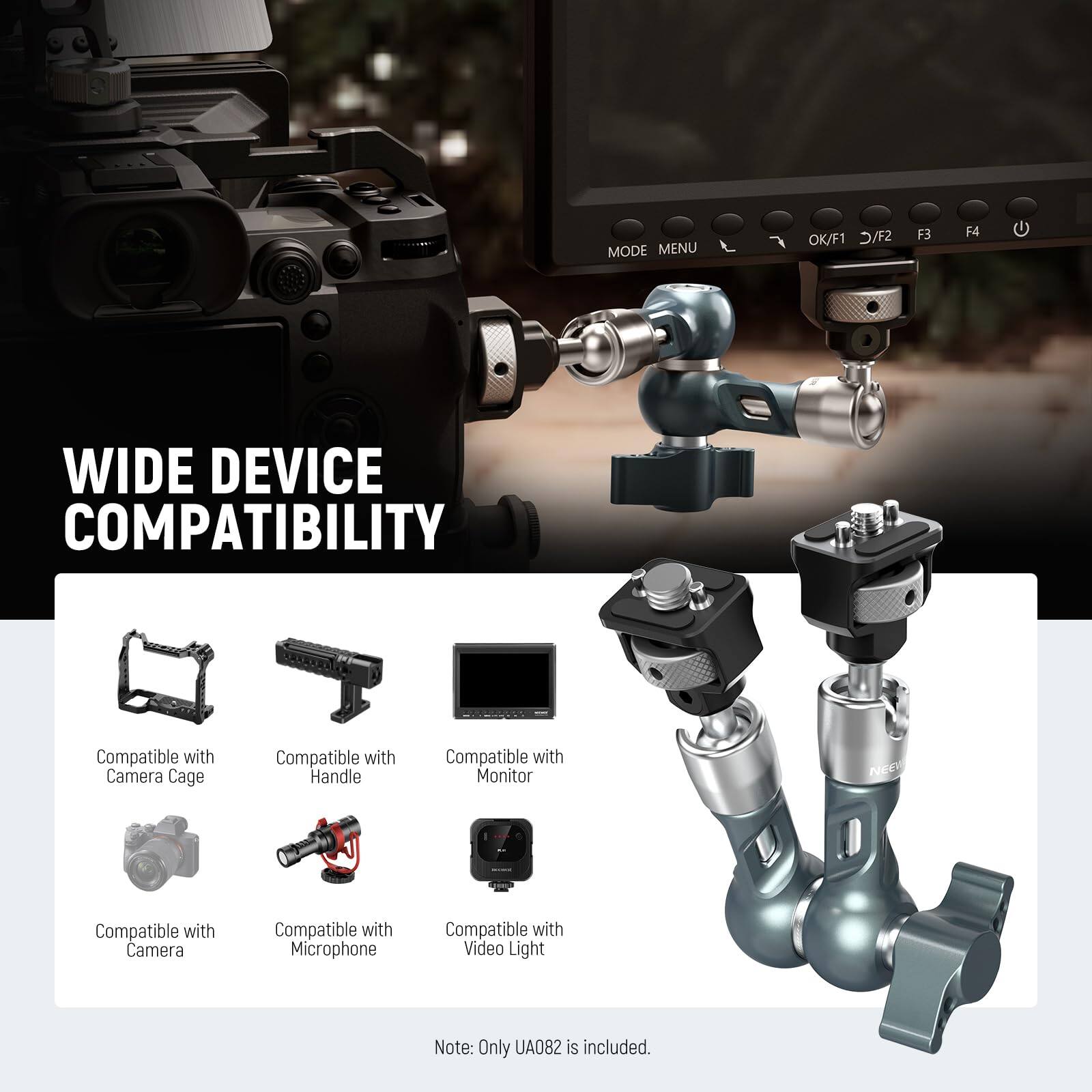 WIDE DEVICE COMPATIBILITY

Compatible with Camera Cage  
Compatible with Handle  
Compatible with Monitor NEC  
Compatible with Camera  
Compatible with Microphone  
Compatible with Video Light  

Note: Only UA082 is included.