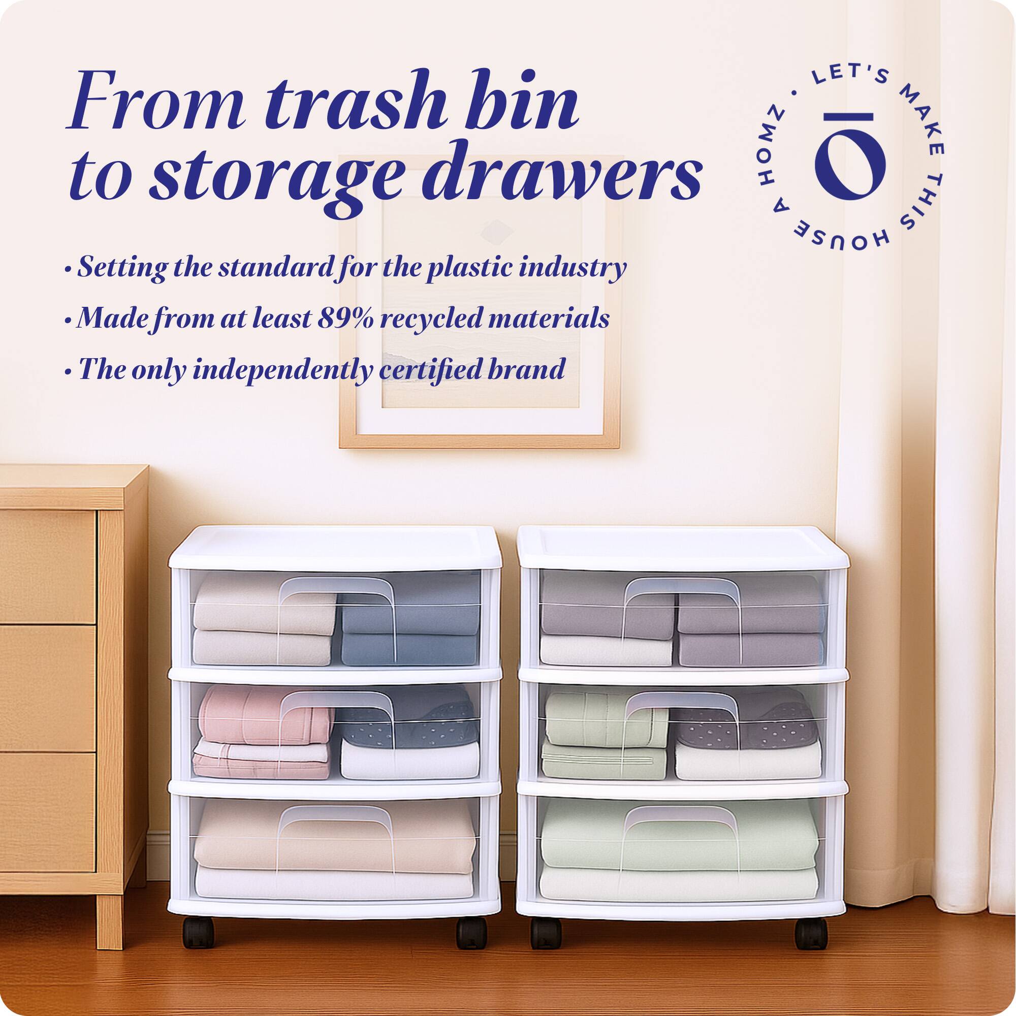 From trash bin to storage drawers

- Setting the standard for the plastic industry
- Made from at least 89% recycled materials
- The only independently certified brand

LET'S MAKE THIS HOUSE HOMZ