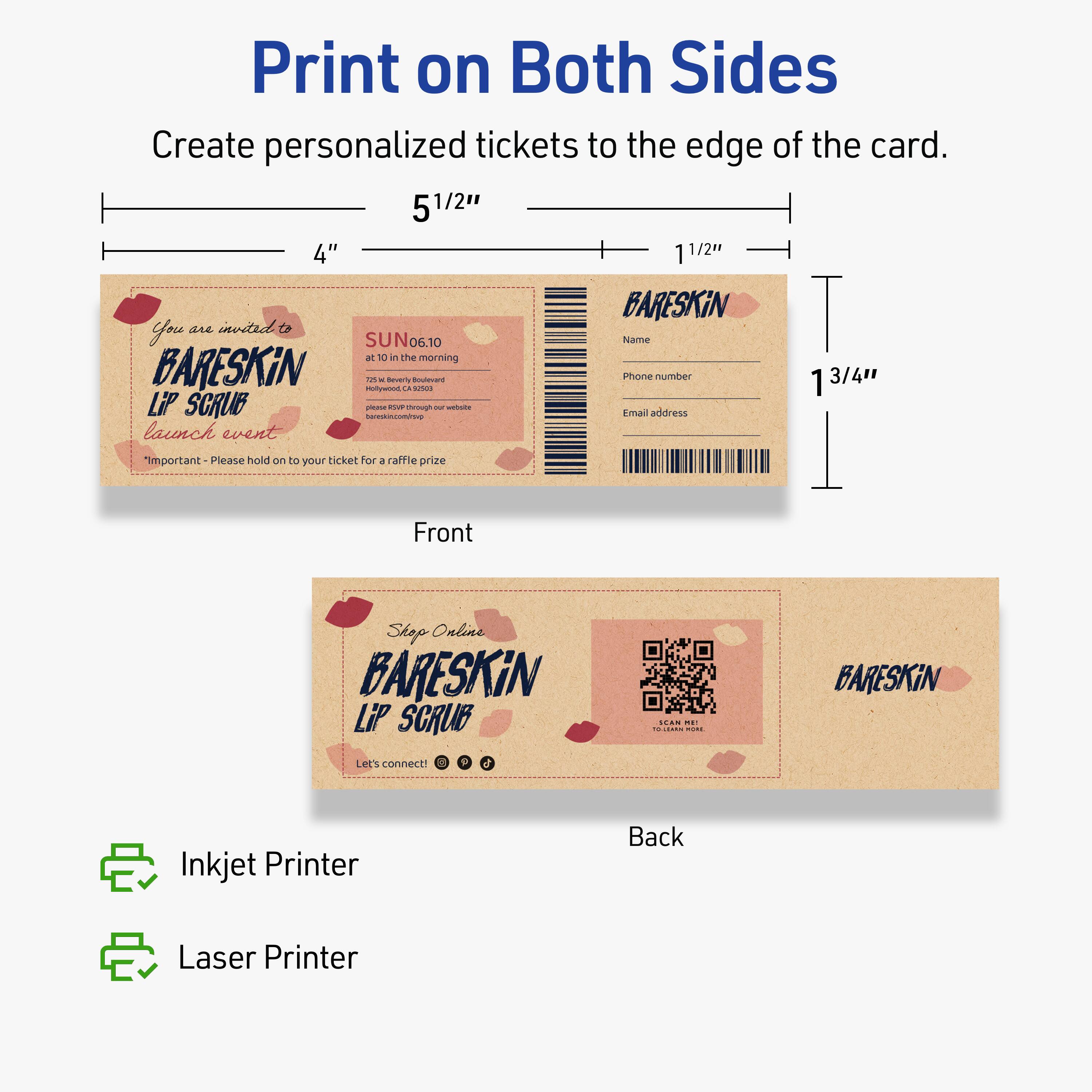 Print on Both Sides

Create personalized tickets to the edge of the card.

5 1/2"  
4"  
1 1/2"  
1 3/4"

Front

You are invited to  
BARESKIN  
LIP SCRUB  
launch event  
*SUN 06.10*  
at 10 in the morning  
751 Beverly Boulevard  
Los Angeles, CA 90036  
bareskin.com/pw  
*Important* - Please hold on to your ticket for a raffle prize

Back

BARESKIN  
Name  
Phone number  
Email address

Shop Online  
BARESKIN  
LIP SCRUB  
Let's connect!  
[Social Media Icons]

Inkjet Printer  
Laser Printer