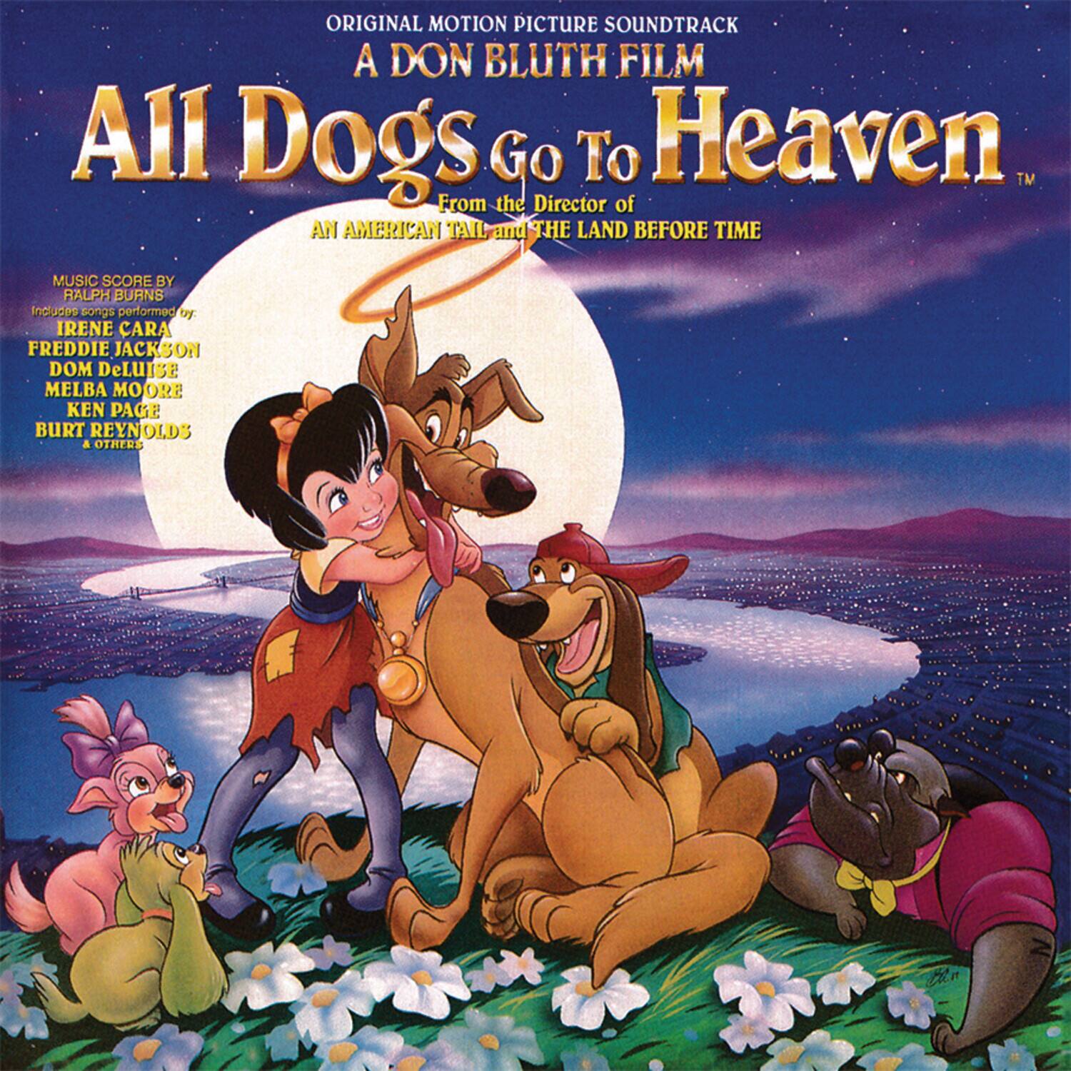 ORIGINAL MOTION PICTURE SOUNDTRACK  
A DON BLUTH FILM  
All Dogs Go To Heaven™  
From the Director of AN AMERICAN TAIL and THE LAND BEFORE TIME  

MUSIC SCORE BY RALPH BURNS  
Includes songs performed by:  
IRENE CARA  
FREDDIE JACKSON  
DOM DeLUISI  
MELBA MOORE  
KEN PAGE  
BURT REYNOLDS  
& OTHERS