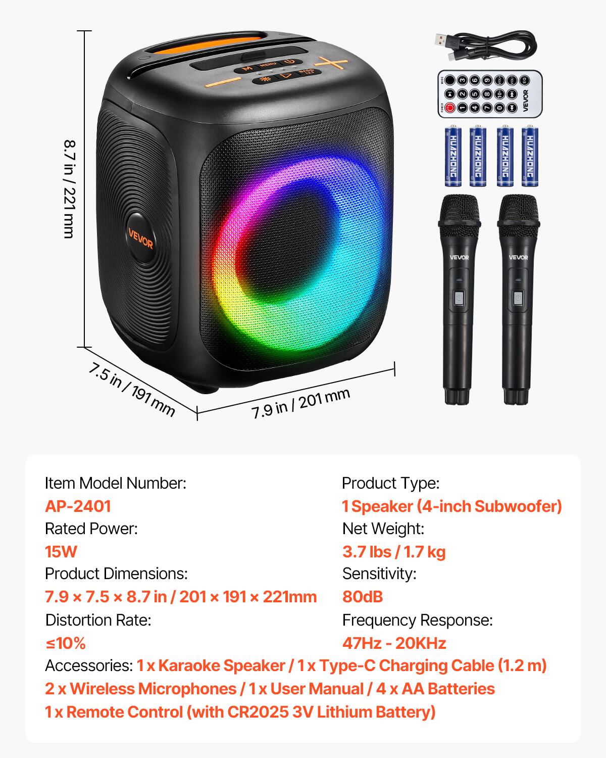 8.7 in / 221 mm

VEVOR

3 = A 2 5 HUAZHONG HUAZHONG VEVOR
6 8

BOOK SOA rus Q I I VEVOR HUAZHONG HUAZHONG VEVOR

in I 191 mm
201 mm 7.9 in

Item Model Number: AP-2401
Product Type: 1 Speaker (4-inch Subwoofer)
Rated Power: 15W
Net Weight: 3.7 lbs / 1.7 kg
Product Dimensions: 7.9 x 7.5 x 8.7 in / 201 x 191 x 221 mm
Sensitivity: 80dB
Distortion Rate: ≤10%
Frequency Response: 47Hz - 20KHz
Accessories: 1x Karaoke Speaker / 1x Type-C Charging Cable (1.2m) / 2x Wireless Microphones / 1x User Manual / 4x AA Batteries / 1x Remote Control (with CR2025 3V Lithium Battery)