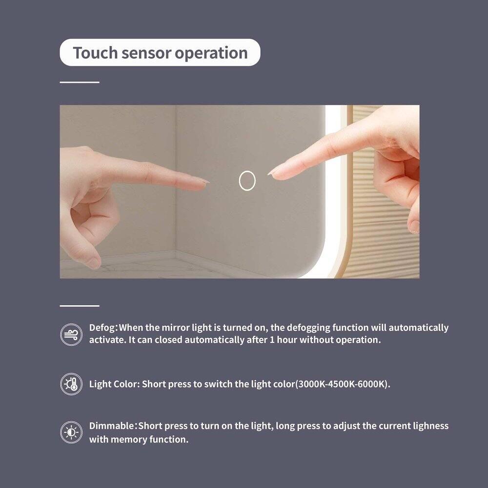 Touch sensor operation

Defog: When the mirror light is turned on, the defogging function will automatically activate. It can close automatically after 1 hour without operation.

Light Color: Short press to switch the light color (3000K-4500K-6000K).

Dimmable: Short press to turn on the light, long press to adjust the current lightness with memory function.