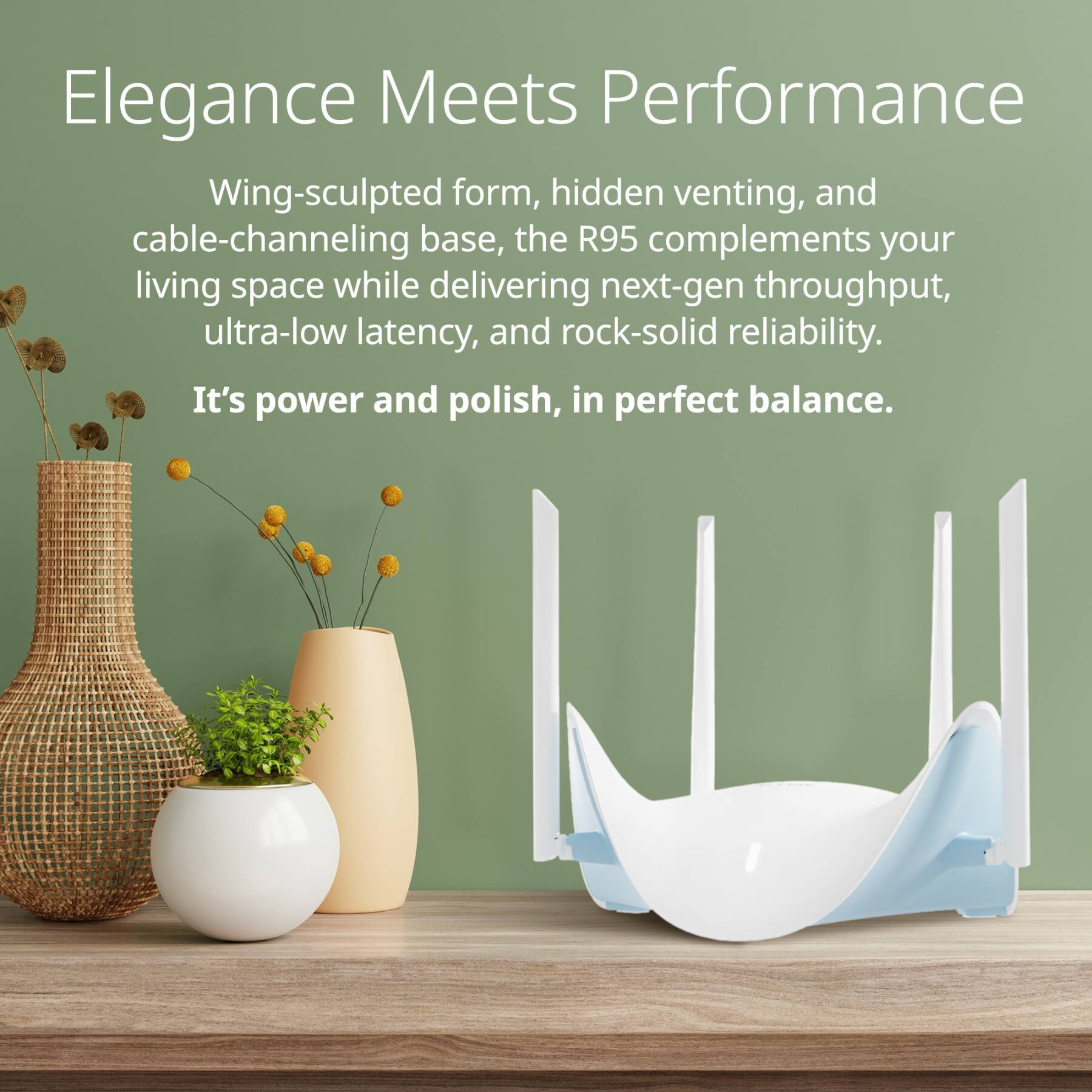 Elegance Meets Performance

Wing-sculpted form, hidden venting, and cable-channeling base, the R95 complements your living space while delivering next-gen throughput, ultra-low latency, and rock-solid reliability. It's power and polish, in perfect balance.