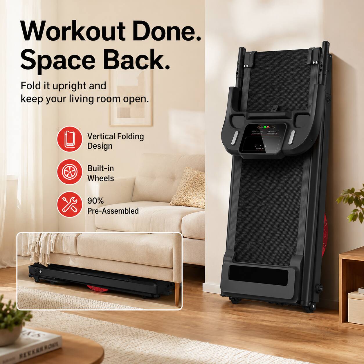 Workout Done. Space Back.  
Fold it upright and keep your living room open.  
Vertical Folding Design  
Built-in Wheels  
90% Pre-Assembled