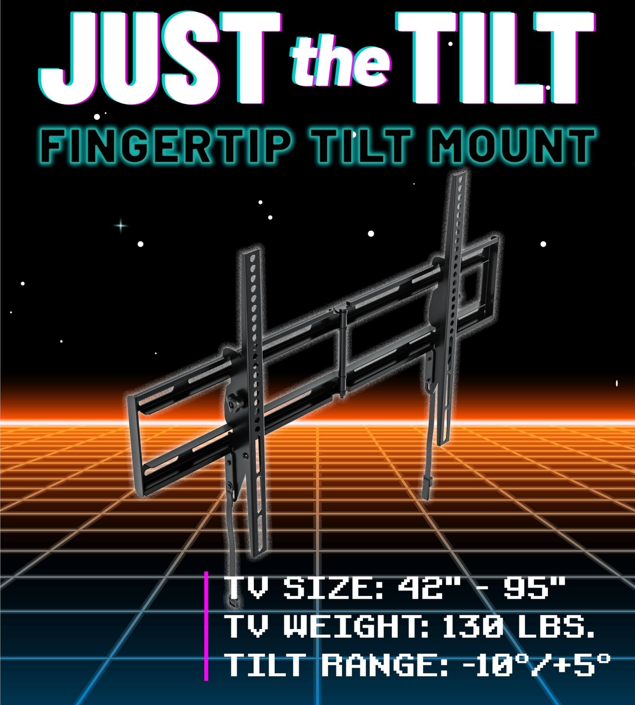 JUST the TILT  
FINGERTIP TILT MOUNT  

TV SIZE: 42" - 95"  
TV WEIGHT: 130 LBS.  
TILT RANGE: -10°/+5°