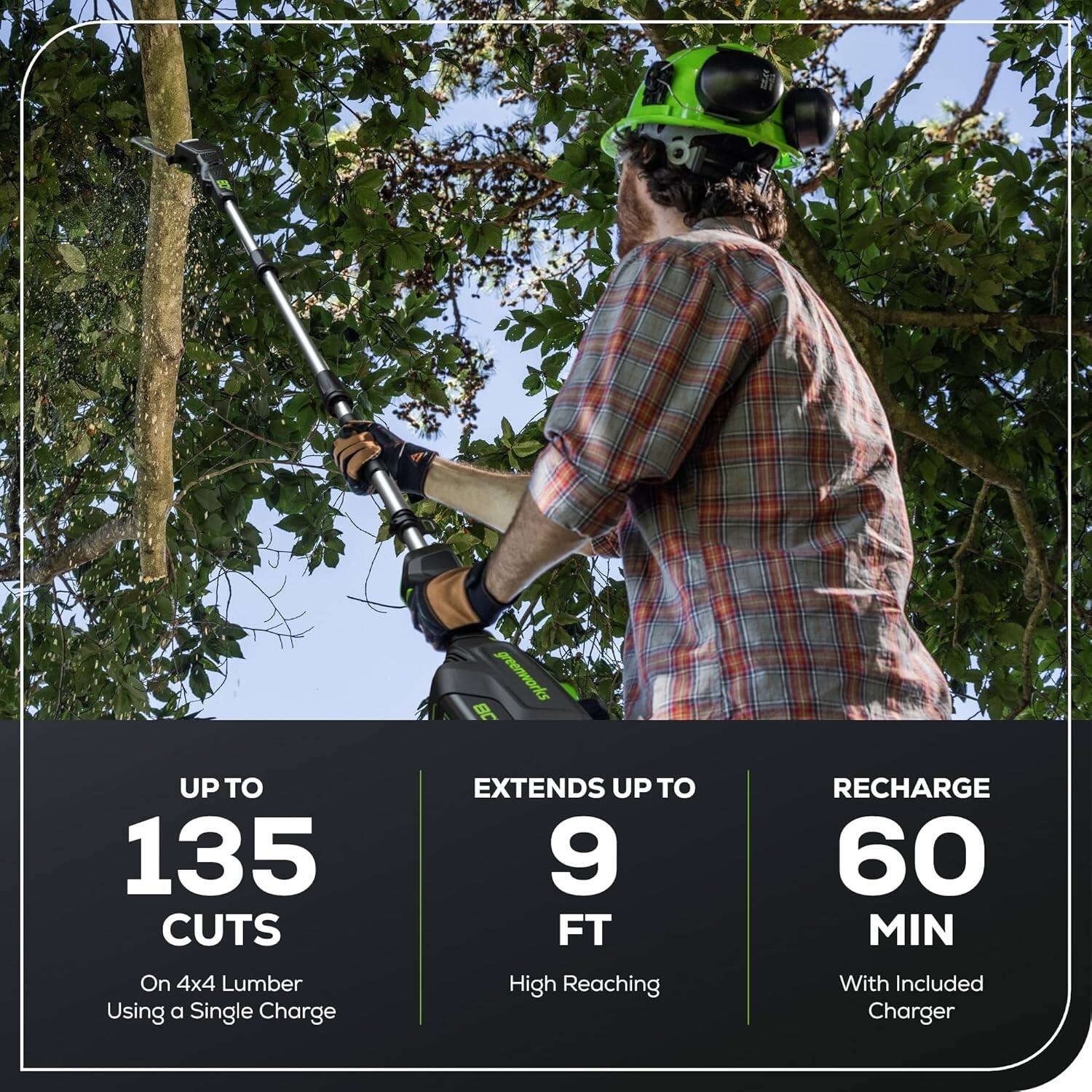 greenworks  
UP TO 135 CUTS  
On 4x4 Lumber Using a Single Charge  
EXTENDS UP TO 9 FT  
High Reaching  
RECHARGE 60 MIN  
With Included Charger