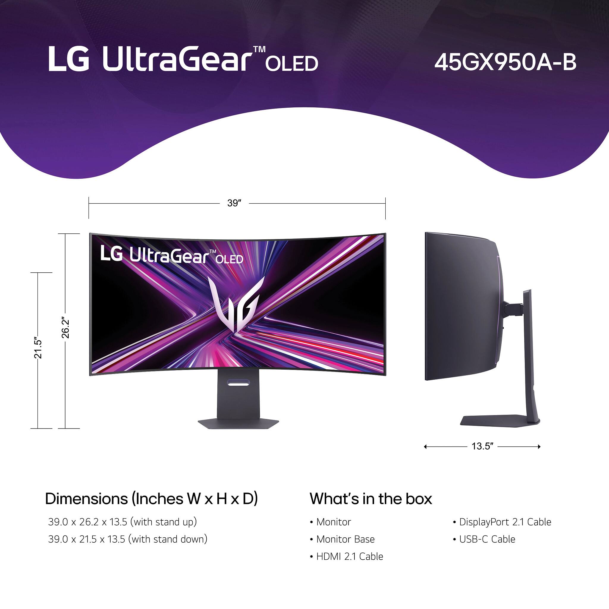 LG UltraGear™ OLED  
45GX950A-B  

Dimensions (Inches W x H x D)  
39.0 x 26.2 x 13.5 (with stand up)  
39.0 x 21.5 x 13.5 (with stand down)  

What's in the box  
- Monitor  
- Monitor Base  
- HDMI 2.1 Cable  
- DisplayPort 2.1 Cable  
- USB-C Cable