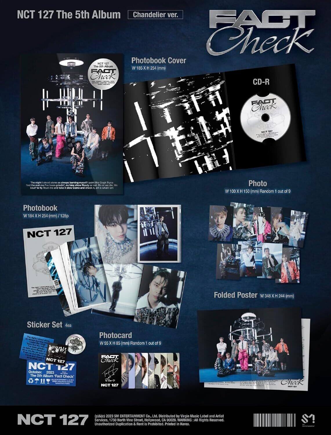 NCT 127 The 5th Album  
Chandelier ver.  

FACT Check  

Photobook Cover  
W 185 x H 254 (mm)  

CD-R  
FACT Check  

Photo  
W 100 x H 150 (mm) Random 1 out of 9  

Photobook  
W 184 x H 254 (mm) / 128p  

Folded Poster  
W 348 x H 244 (mm)  

Sticker Set 4ea  

Photocard  
W 55 x H 85 (mm) Random 1 out of 9  

NCT 127  
October 2023  
The 5th Album Fact Check  

NCT 127  
The 5th Album  
FACT Check  

NCT 127  
October 2023  
The 5th Album Fact Check  

Distributed by Virgin Music Label and Artist Services, 1750 North Vine Street, Hollywood, CA 90028.  
Printed in Korea.  
Unauthorized Duplication & Rent is Prohibited.  
WARNING: All Rights Reserved.  

(c