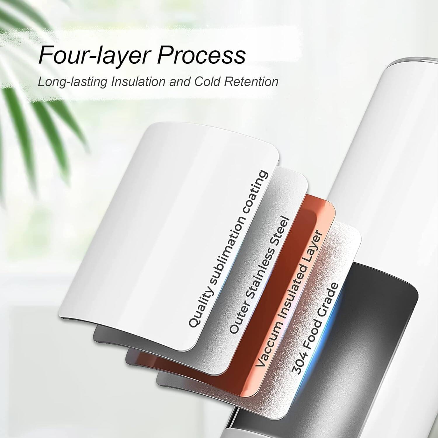 Four-layer Process: Long-lasting Insulation and Cold Retention Coating

1. Stainless Steel Layer
2. Sublimation Quality Outer Insulated Layer
3. Vacuum Food Grade Layer
4. 304 Stainless Steel Layer