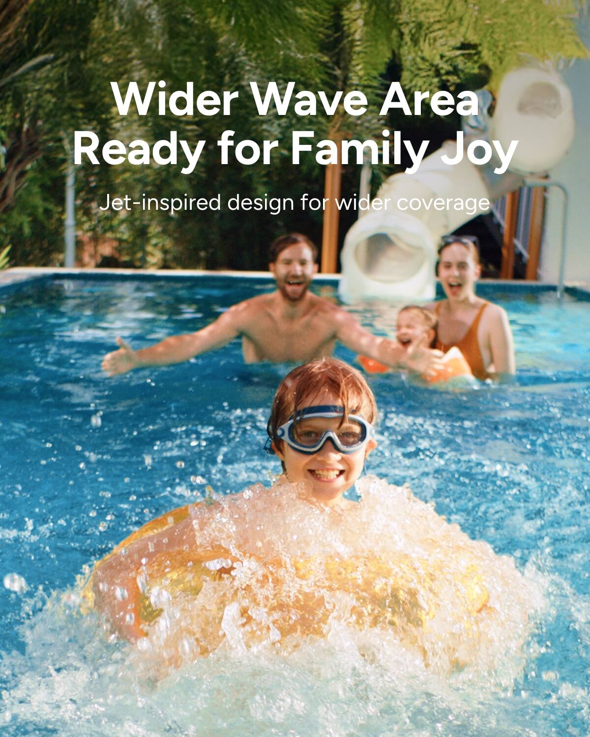 Wider Wave Area  
Ready for Family Joy  

Jet-inspired design for wider coverage