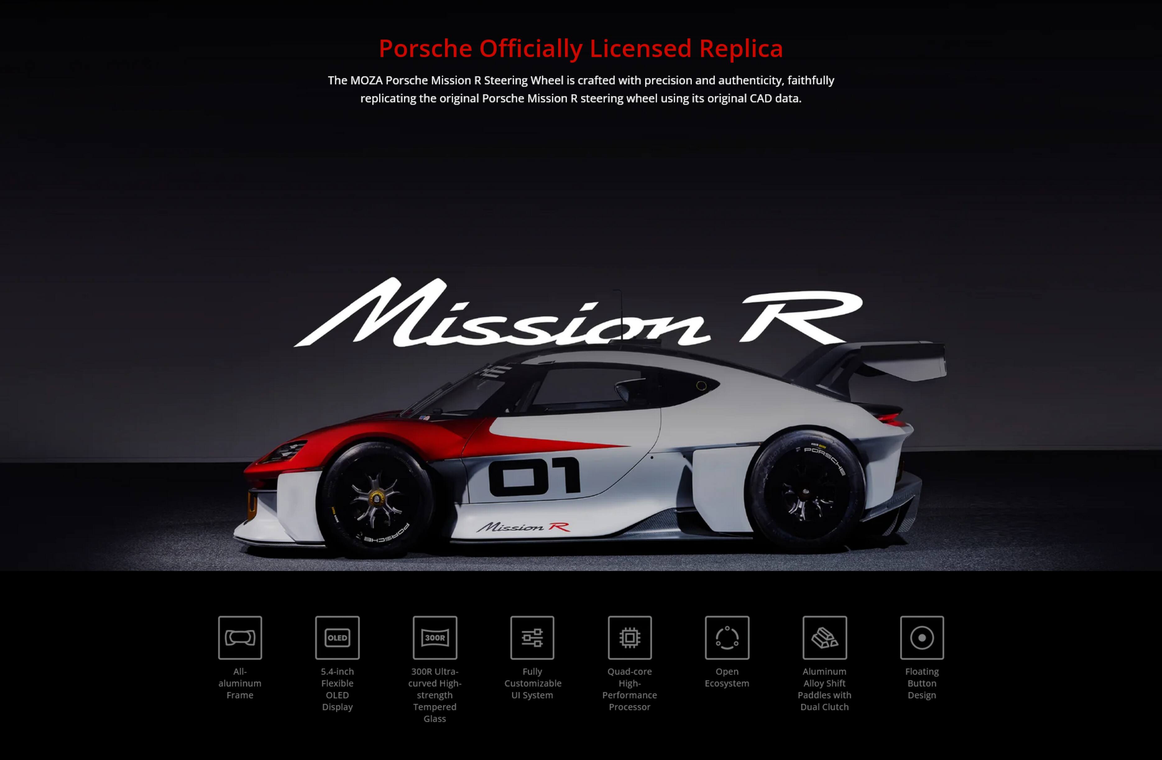 Porsche Officially Licensed Replica

The MOZA Porsche Mission R Steering Wheel is crafted with precision and authenticity, faithfully replicating the original Porsche Mission R steering wheel using its original CAD data.

Mission R 1 01 Mission R OLED 30OR All-aluminum Frame 5.4-inch Flexible OLED Display SOOR Ultra-curved High-strength Tempered Glass Fully Customizable UI System Quad-core High-Performance Processor Open Ecosystem Aluminum Alloy Shift Paddles with Dual Clutch Floating Button Design