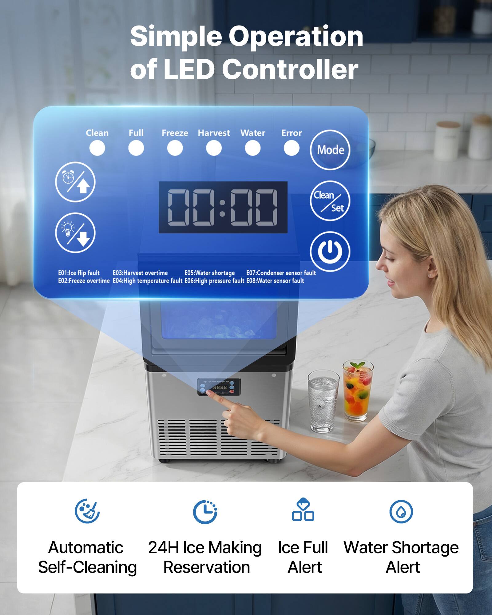 Simple Operation of LED Controller

Clean Full Freeze Harvest Water Error Mode Clean 00:00 Set

E01: Ice flip fault  
E03: Harvest overtime  
E05: Water shortage  
E07: Condenser sensor fault  
E02: Freeze overtime  
E04: High temperature fault  
E06: High pressure fault  
E08: Water sensor fault  

H: Automatic 24H Ice Making  
Ice Full  
Water Shortage  
Self-Cleaning  
Reservation  
Alert  
Alert