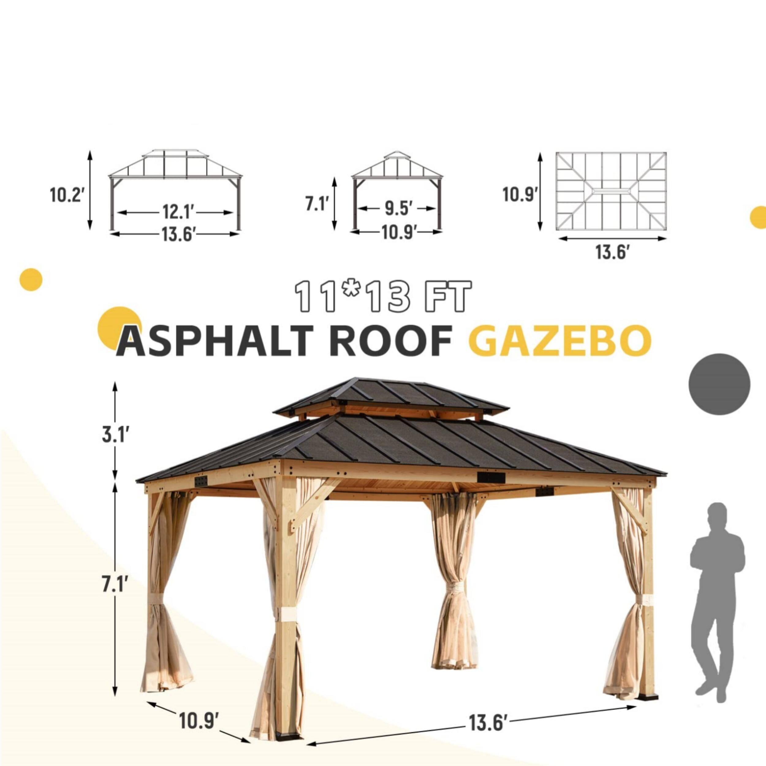 11' x 13' Asphalt Roof Gazebo

Dimensions:
- 10.2' x 13.6'
- 7.1' x 10.9'
- 9.5' x 10.9'
- 10.9' x 13.6'

Height:
- 3.1' (from ground to roof)
- 7.1' (overall height)

Additional:
- 3 FT