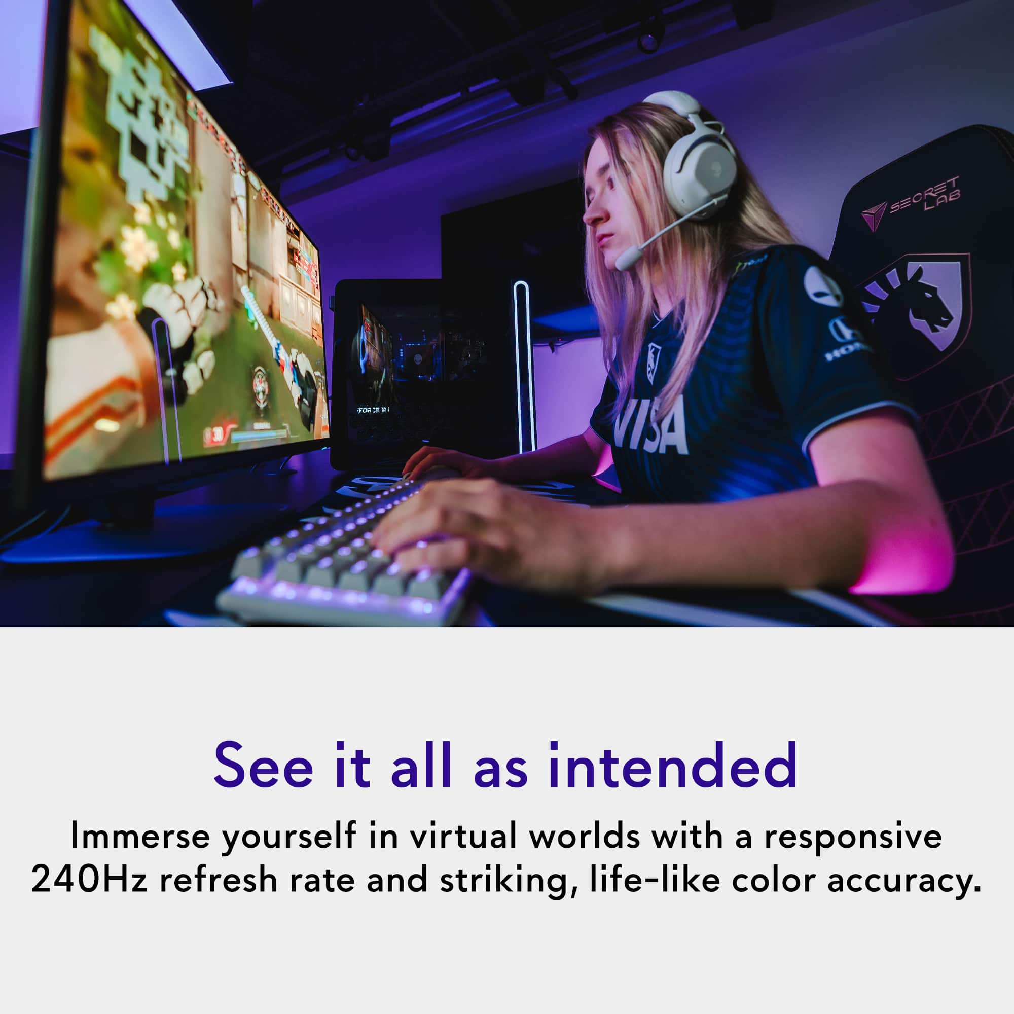 SECRET LAB
See it all as intended
Immerse yourself in virtual worlds with a responsive 240Hz refresh rate and striking, life-like color accuracy.