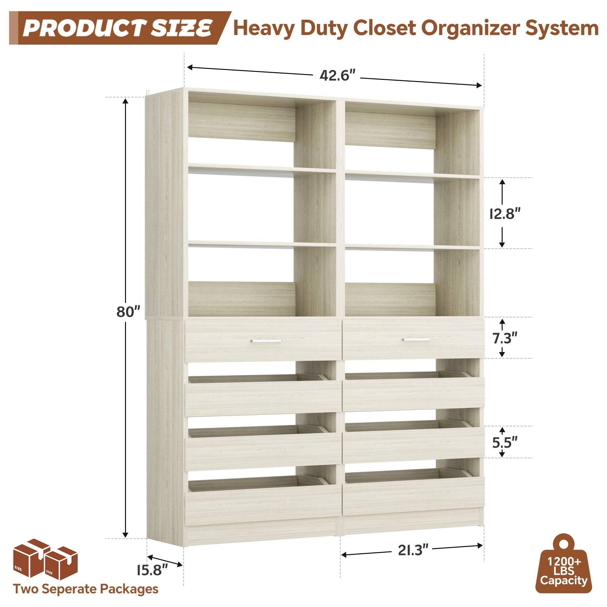 PRODUCT SIZE  
Heavy Duty Closet Organizer System  
- 42.6"  
- 12.8"  
- 80"  
- 7.3" + 5.5"  
- 15.8"  
- 21.3"  

Two Separate Packages  
1200+ LBS Capacity
