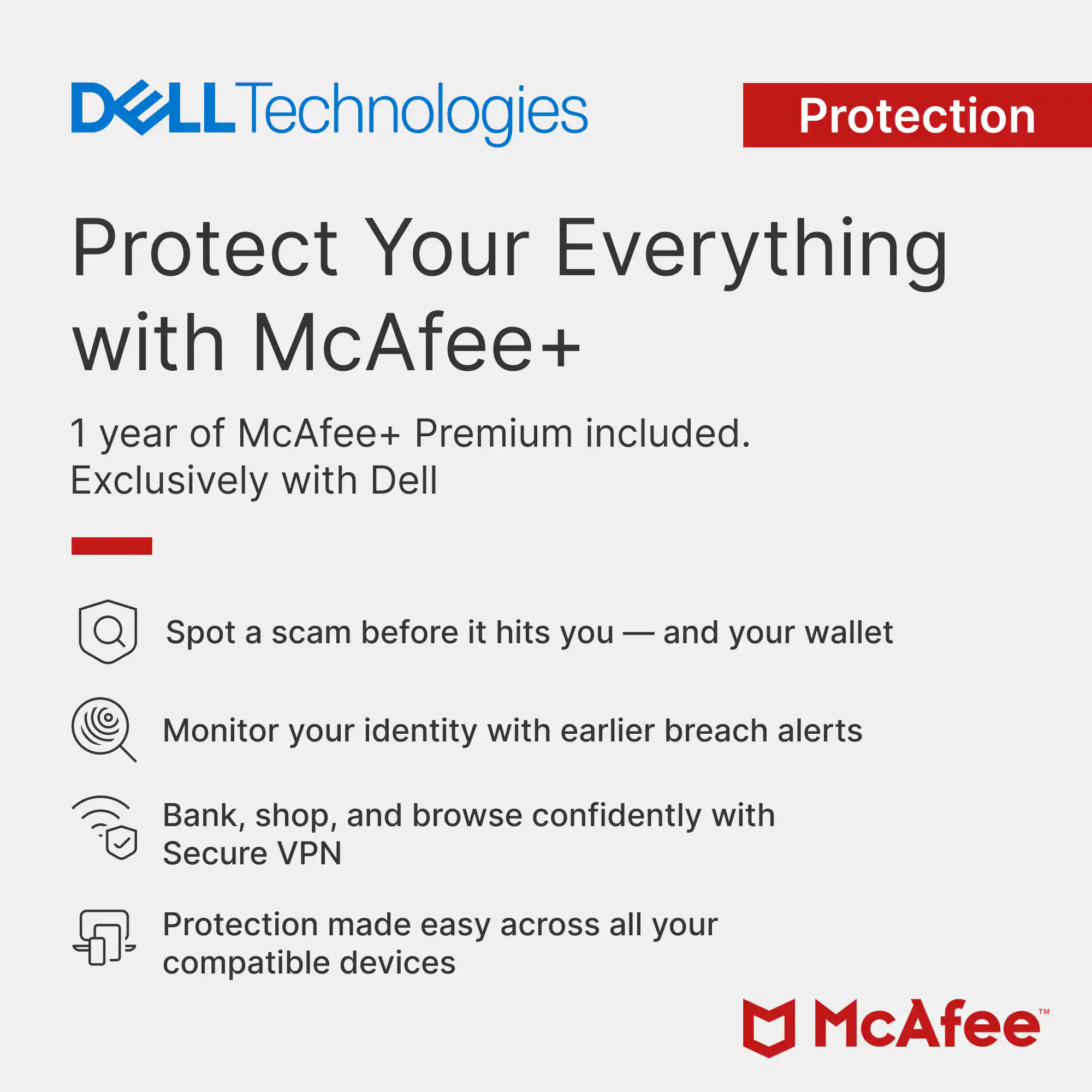 DELL Technologies Protection  
Protect Your Everything with McAfee+  
1 year of McAfee+ Premium included.  
Exclusively with Dell  

Spot a scam before it hits you — and your wallet  
Monitor your identity with earlier breach alerts  
Bank, shop, and browse confidently with Secure VPN  
Protection made easy across all your compatible devices  

McAfee