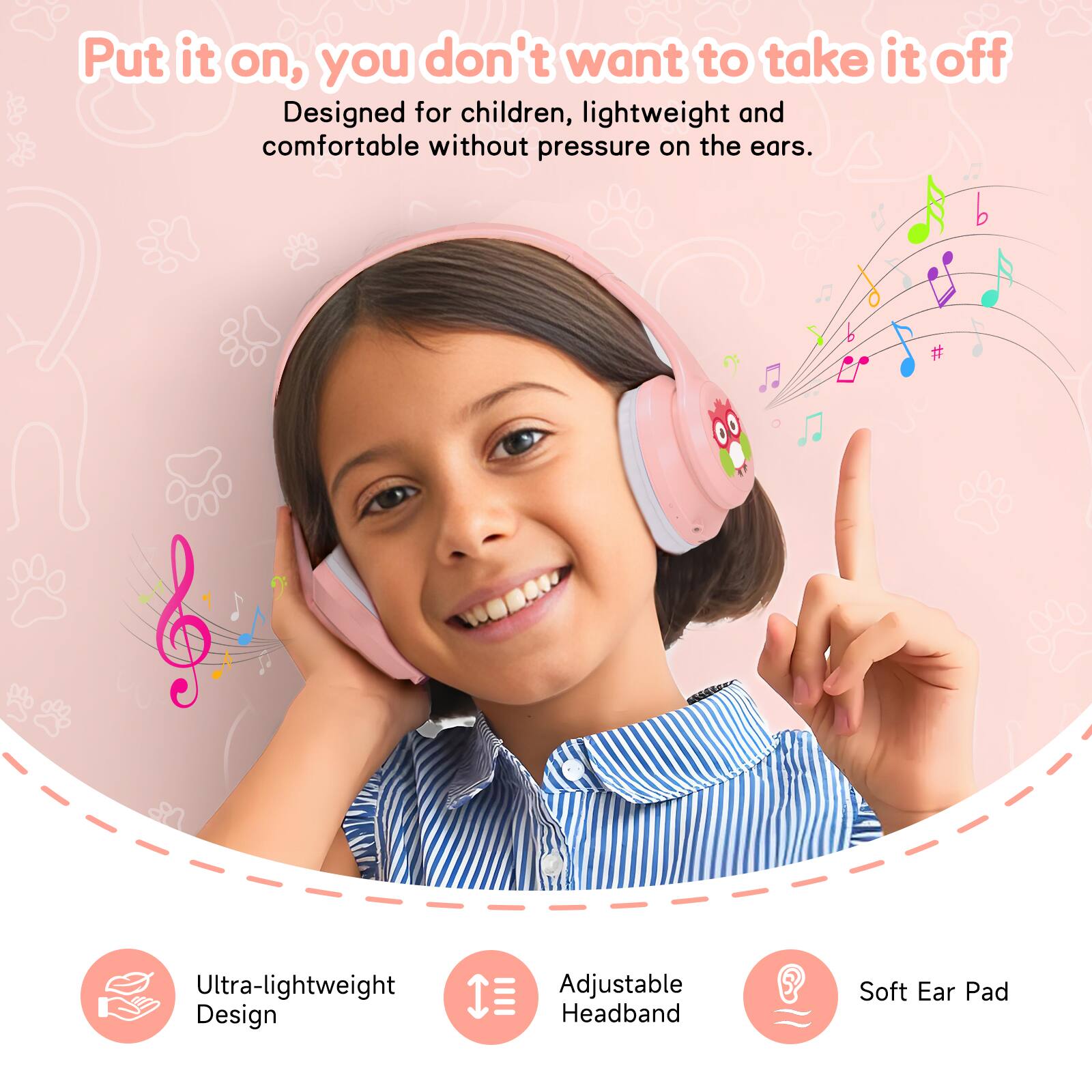 Put it on, you don't want to take it off  
Designed for children, lightweight and comfortable without pressure on the ears.  

Ultra-lightweight Design  
Adjustable Headband  
Soft Ear Pad