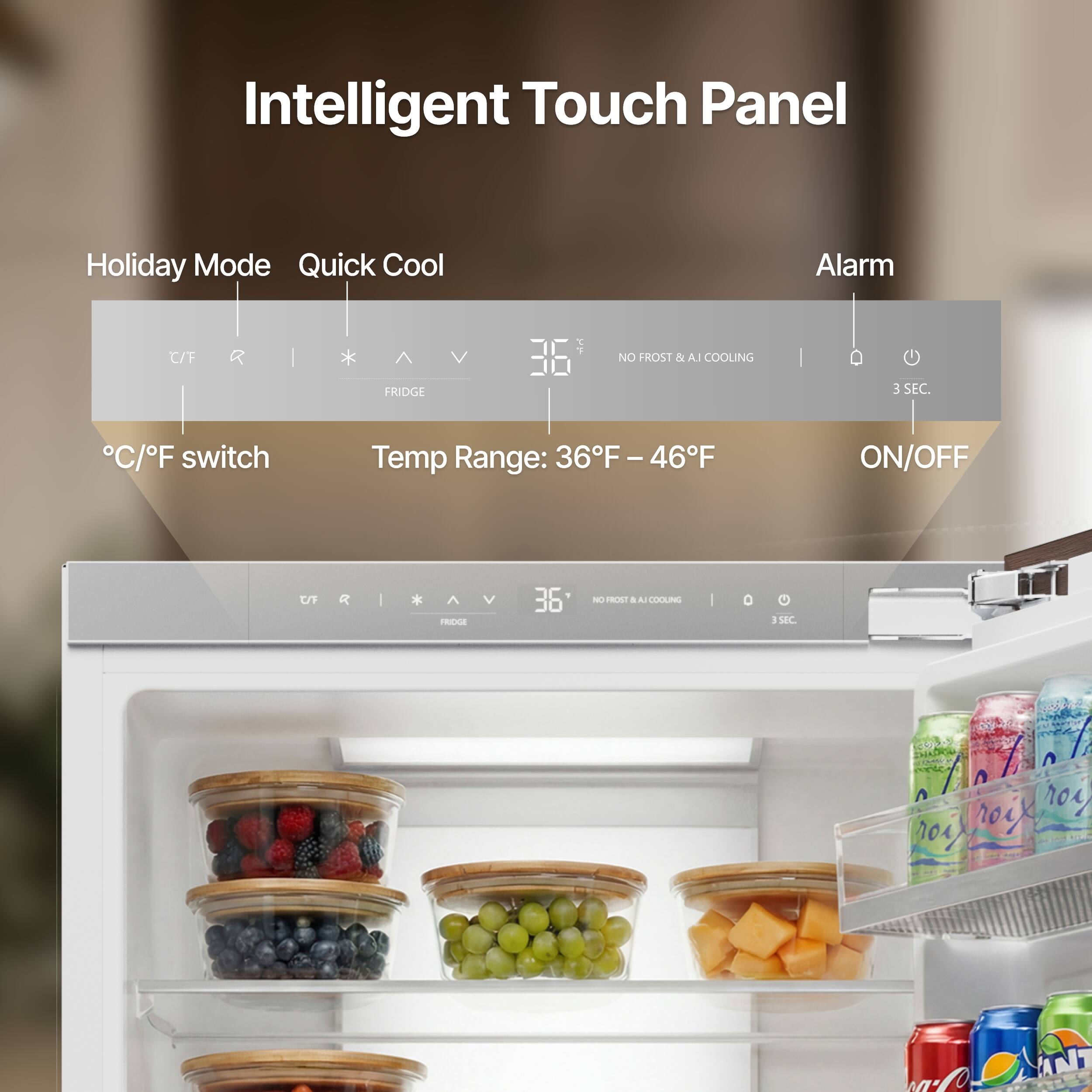 Intelligent Touch Panel

Holiday Mode Quick Cool Alarm

C/F switch Temp Range: 36°F - 46°F ON/OFF

NO FROST & AI COOLING

FRIDGE

3 SEC.