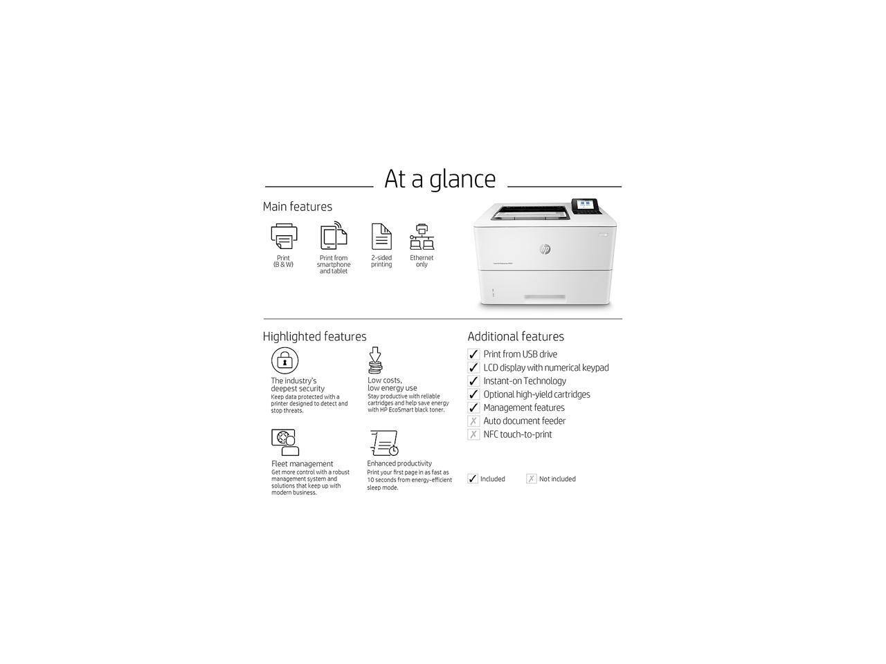 **At a glance**

**Main features**
- Print (B&W)
- Print from smartphone and tablet
- 2-sided printing
- Ethernet only

**Highlighted features**
- The industry's deepest security to keep data protected with a printer designed to detect and stop threats.
- Low costs. Stay productive with reliable low energy use with HP EcoSmart black toner.
- Fleet management: Get more control with a robust management system and solutions that keep up with modern business.
- Enhanced productivity: Print your first page in as fast as 10 seconds from energy-efficient sleep mode.

**Additional features**
- Print from USB drive
- LCD display with numerical keypad
- Instant-on Technology
- Optional high-yield cartridges
- Management features
- Auto document feeder
- NFC touch-to-print

*Included*
*Not included*