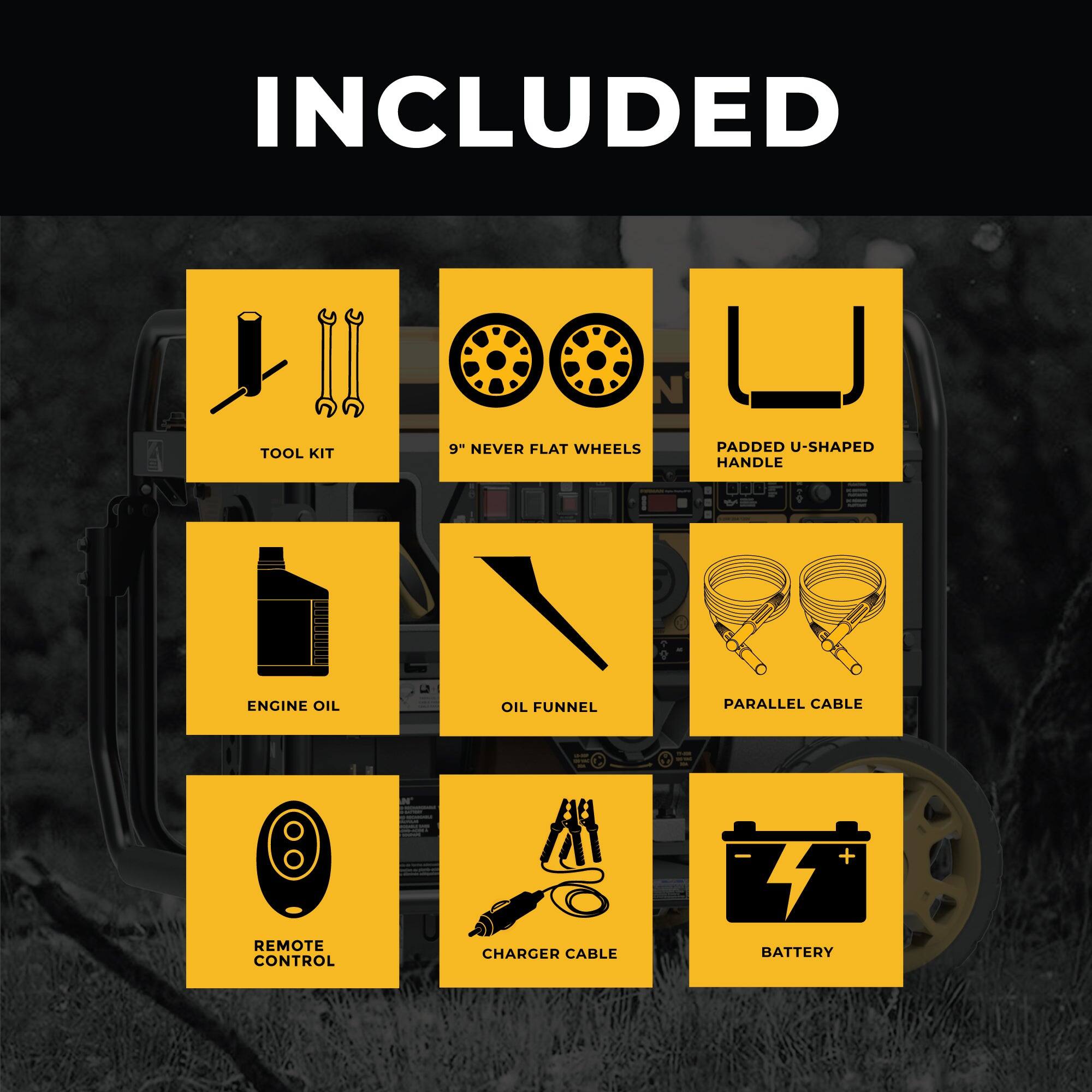 INCLUDED

- TOOL KIT
- 9" NEVER FLAT WHEELS
- PADDED U-SHAPED HANDLE
- ENGINE OIL
- OIL FUNNEL
- PARALLEL CABLE
- REMOTE CONTROL
- CHARGER CABLE
- BATTERY