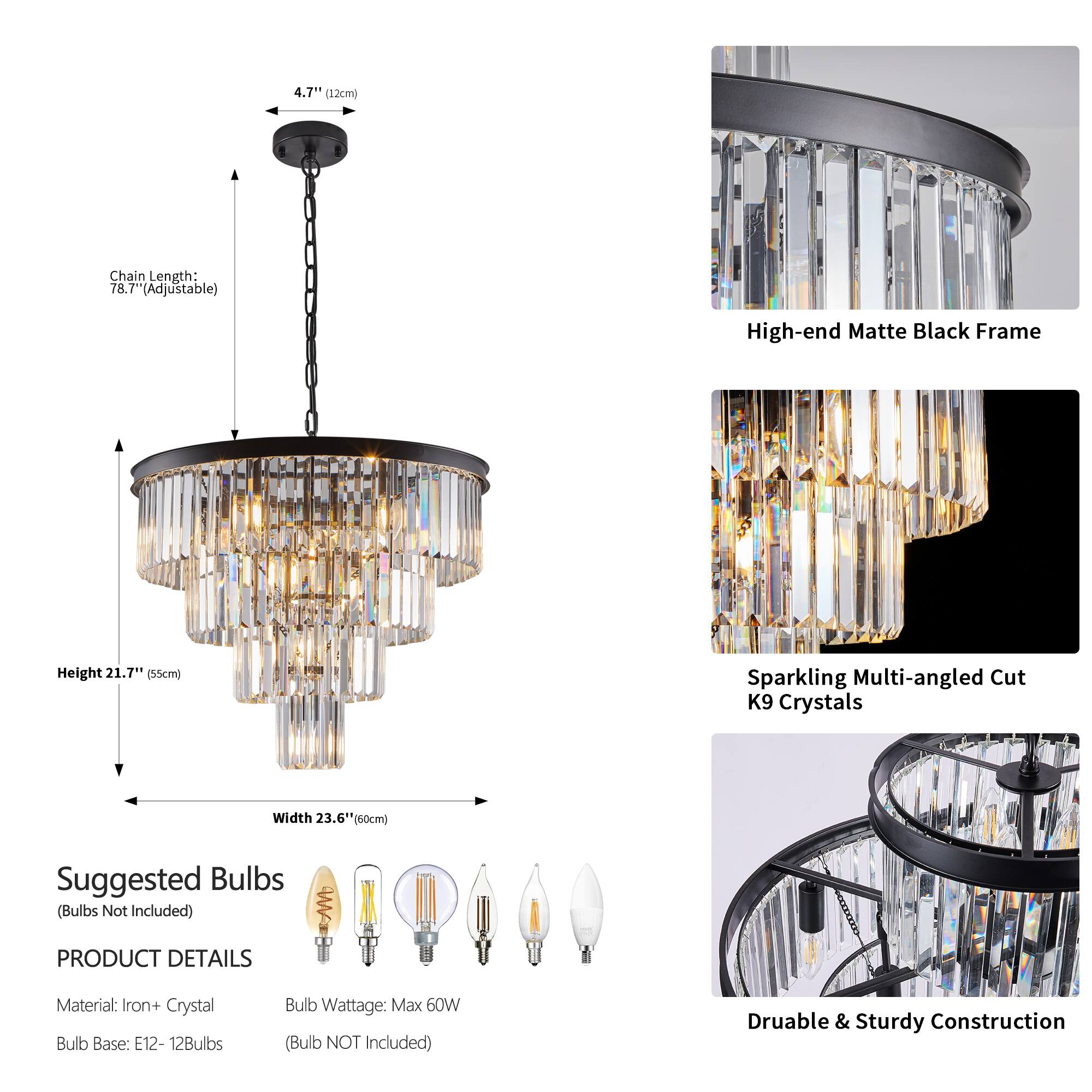 4.7" (12cm)  
Chain Length: 78.7" (Adjustable)  
Height 21.7" (55cm)  
Width 23.6" (60cm)  

Suggested Bulbs (Bulbs Not Included)  

PRODUCT DETAILS  
Material: Iron + Crystal  
Bulb Base: E12 - 12Bulbs  
Bulb Wattage: Max 60W (Bulb NOT Included)  

High-end Matte Black Frame  
Sparkling Multi-angled Cut K9 Crystals  
Durable & Sturdy Construction