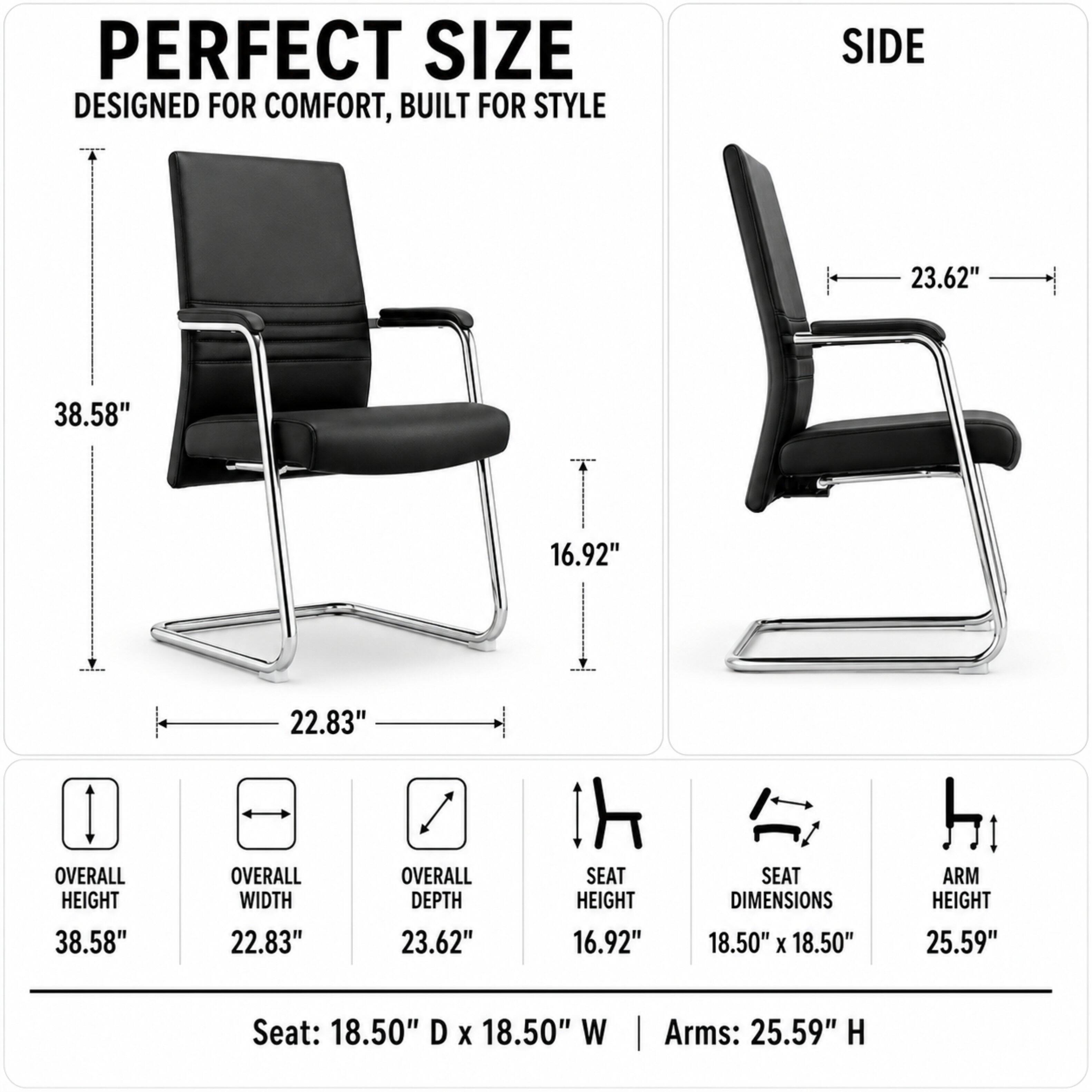 PERFECT SIZE  
DESIGNED FOR COMFORT, BUILT FOR STYLE

SIDE

23.62"  
38.58"  
16.92"  
OVERALL HEIGHT 38.58"  
22.83" OVERALL WIDTH  
22.83" OVERALL DEPTH  
SEAT HEIGHT 16.92"  
SEAT DIMENSIONS 18.50" X 18.50"  
ARM HEIGHT 25.59"  
Seat: 18.50" D X 18.50" W  
Arms: 25.59" H