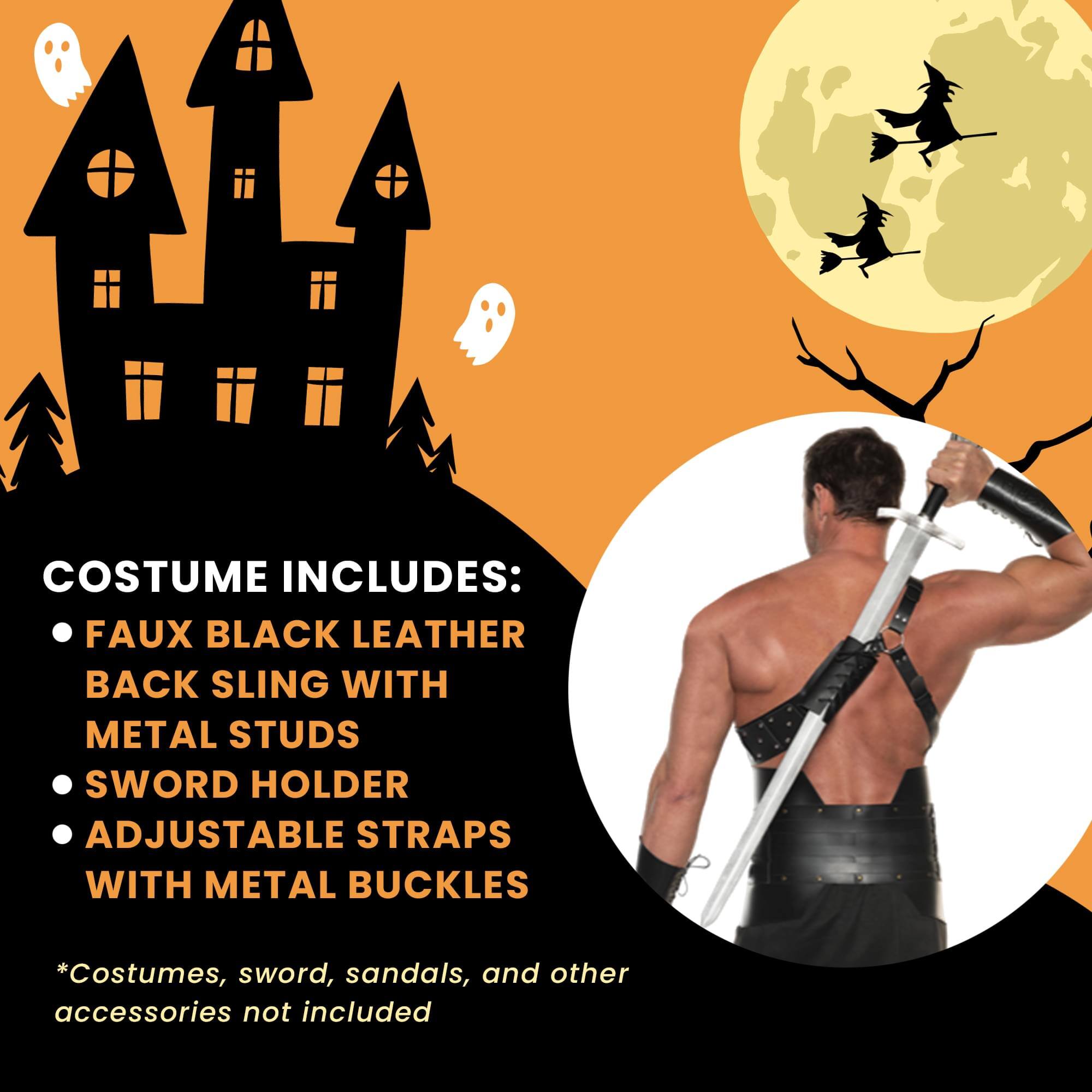 COSTUME INCLUDES:  
- FAUX BLACK LEATHER BACK SLING WITH METAL STUDS  
- SWORD HOLDER  
- ADJUSTABLE STRAPS WITH METAL BUCKLES  

*Costumes, sword, sandals, and other accessories not included