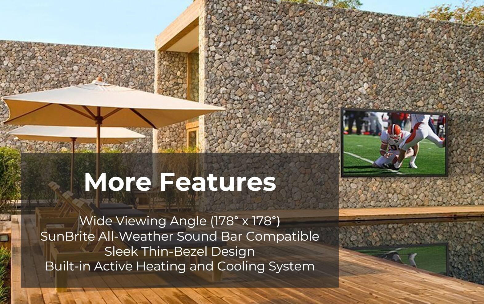More Features:

* Wide Viewing Angle (178 X 178)
* SunBrite All-Weather Sound Bar Compatible
* Sleek Thin-Bezel Design
* Built-in Active Heating and Cooling System