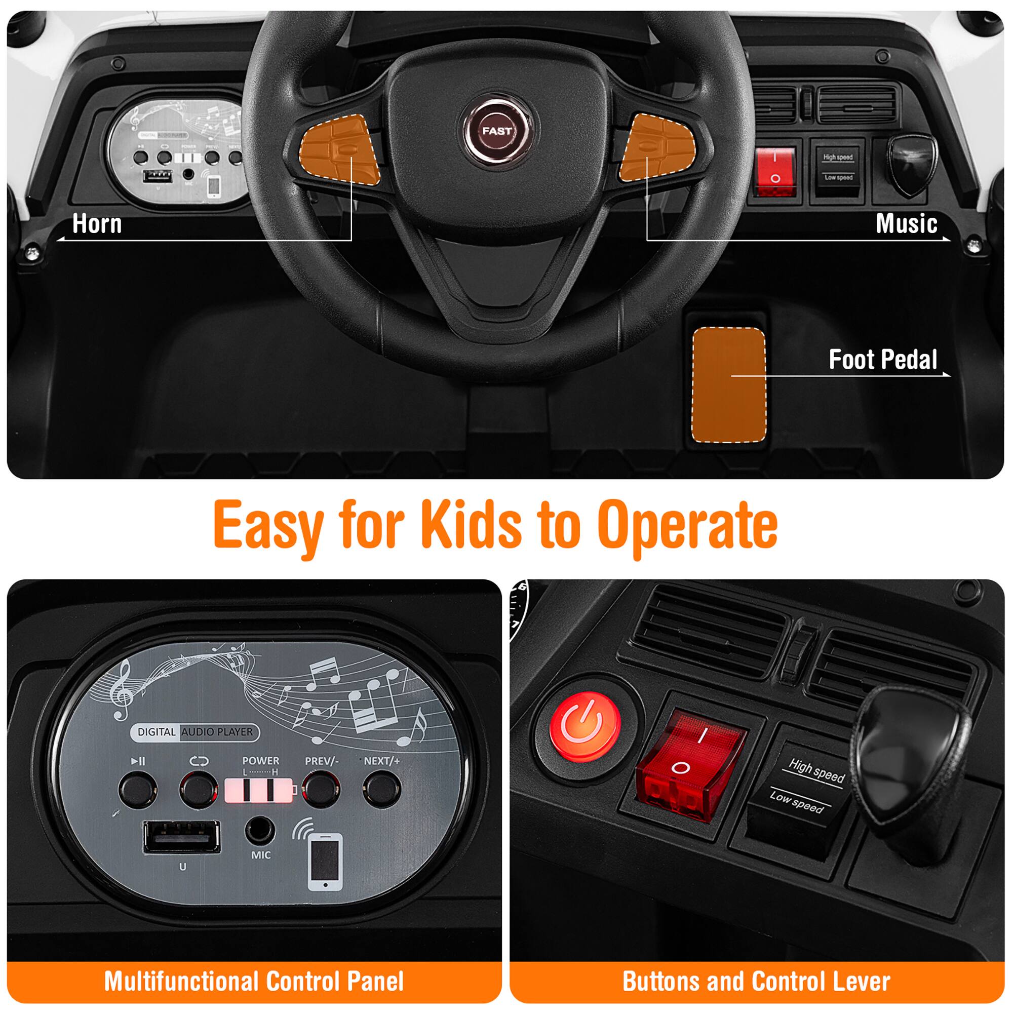 FAST  
Horn  
Music  
Foot Pedal  

Easy for Kids to Operate  

DIGITAL AUDIO PLAYER  
POWER  
PREV/-  
NEXT/+  
MIC  

Multifunctional Control Panel  

Buttons and Control Lever  
High speed  
Low speed