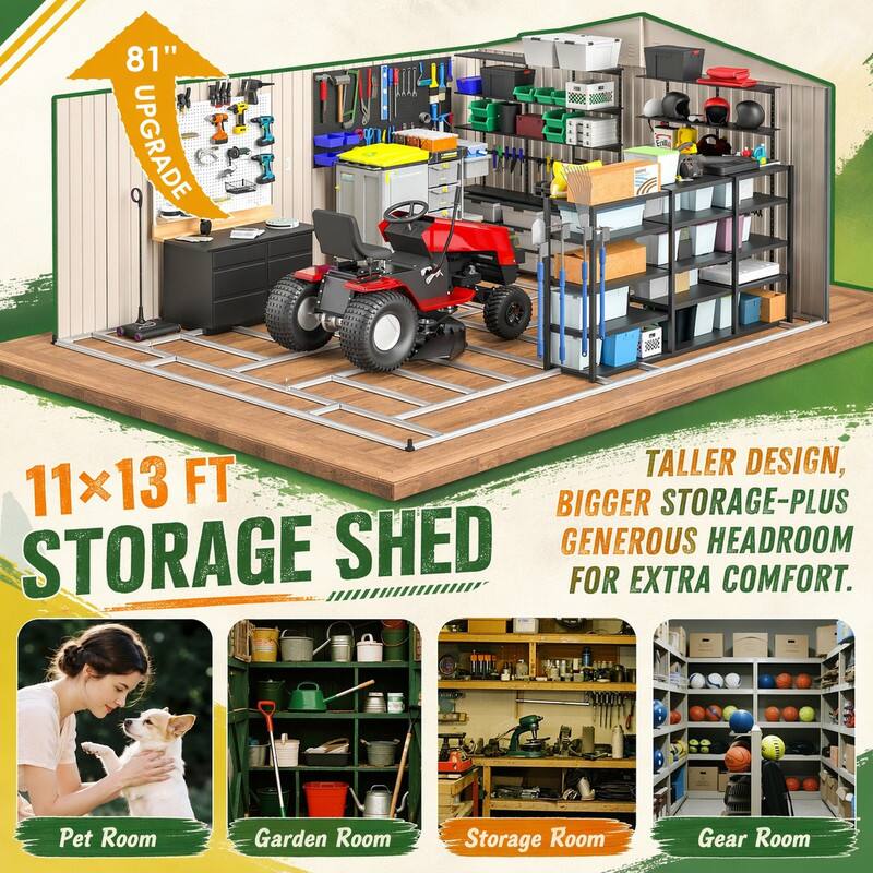 81" UPGRADE  
30885  
11x13 FT STORAGE SHED  
TALLER DESIGN, BIGGER STORAGE-PLUS GENEROUS HEADROOM FOR EXTRA COMFORT.  
Pet Room  
Garden Room  
Storage Room  
Gear Room