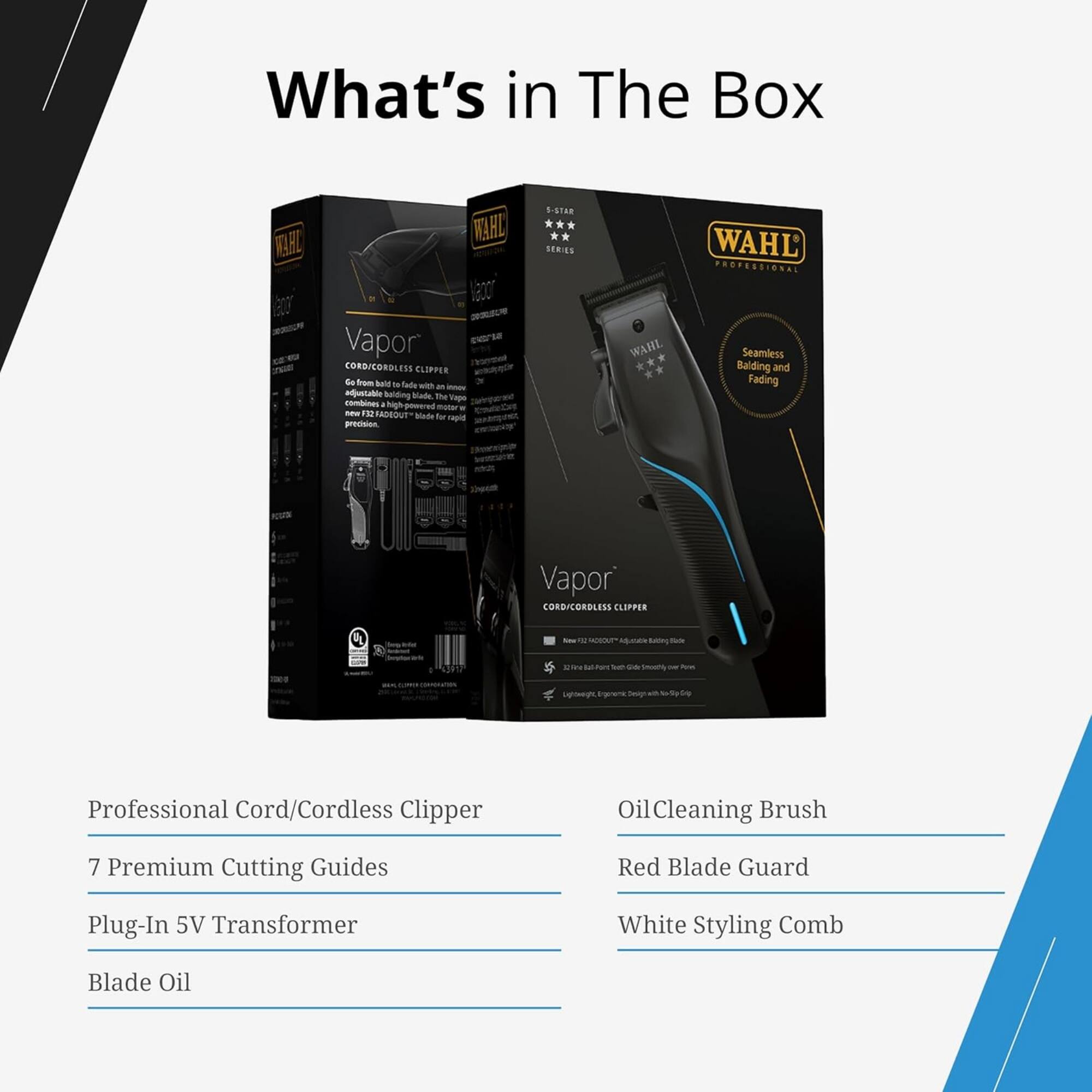 What's in The Box

VELAZ WELHIL acor Vapor CORDICORDLESS CLEPPER

.e from sAN se Tale wih an - dtablc bulding Made ime Tae Condines hugh-powered matur -w 1 PADEOUT bade for rad proision S-STAR LERLS WAHL WAHL PROPESSIONAL Seamless Balding and Fading Vapor CORDICONDLESS CLEPPER FL - -- S 1 - - Ats Aa - - cnoT - Pous Lgoegh ggres Seeggh - - Professional Cord/Cordless Clipper Oil Cleaning Brush 7 Premium Cutting Guides Red Blade Guard Plug-In 5V Transformer White Styling Comb Blade Oil