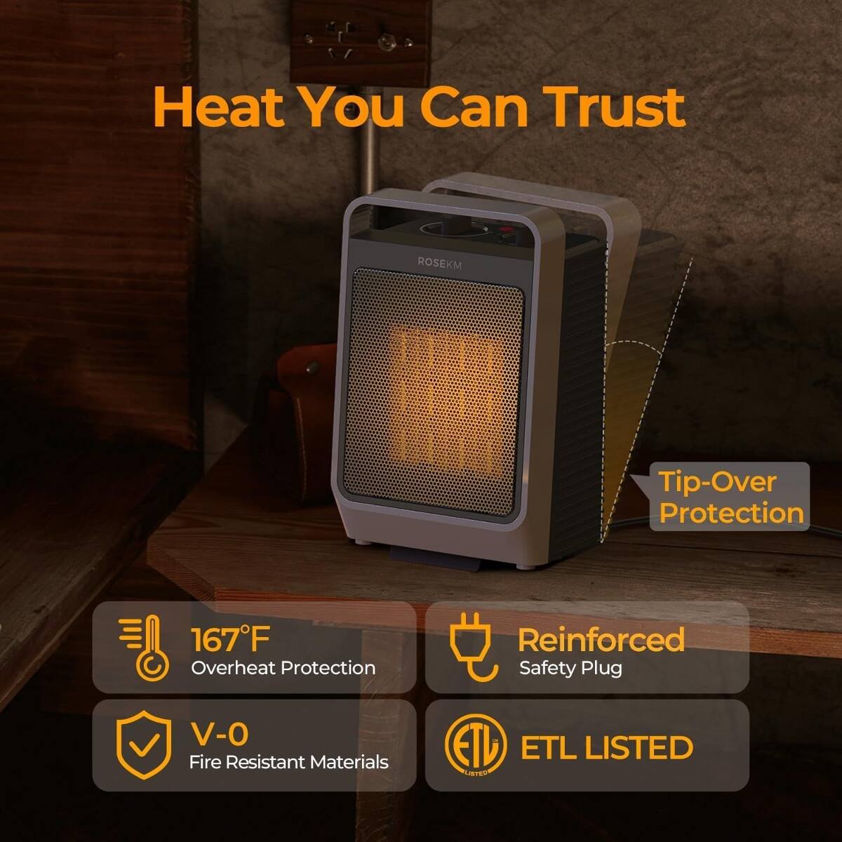 Heat You Can Trust

ROSEKM

Tip-Over Protection

167°F Overheat Protection

Reinforced Safety Plug

V-0 Fire Resistant Materials

ETL LISTED