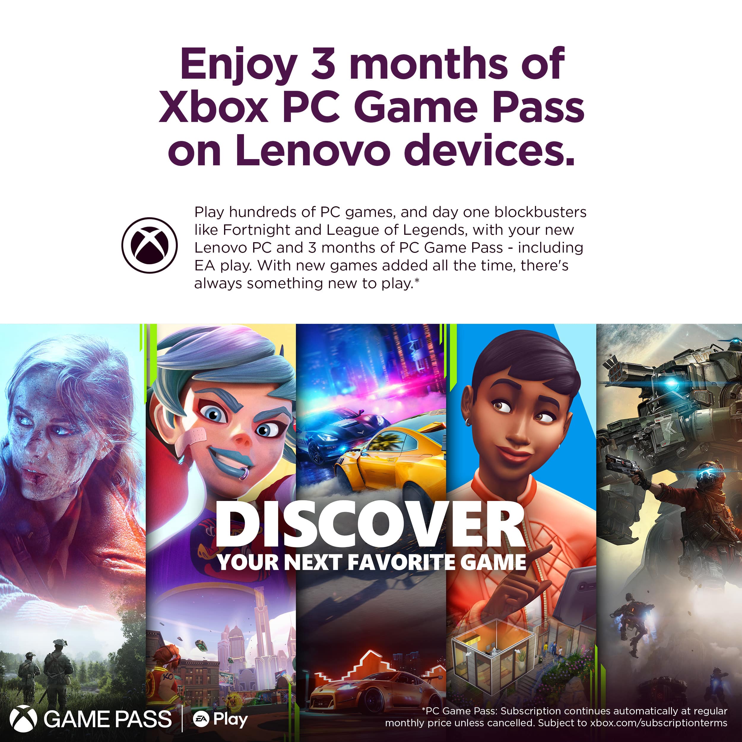 Enjoy 3 months of Xbox PC Game Pass on Lenovo devices. Play hundreds of PC games, including day one blockbusters like Fortnite and League of Legends, with your new Lenovo PC and 3 months of PC Game Pass - including EA play. With new games added all the time, there's always something new to play. Discover your next favorite game with Game Pass. Play PC Game Pass: Subscription continues automatically at the regular monthly price unless cancelled. Subject to xbox.com/subscriptionterms.