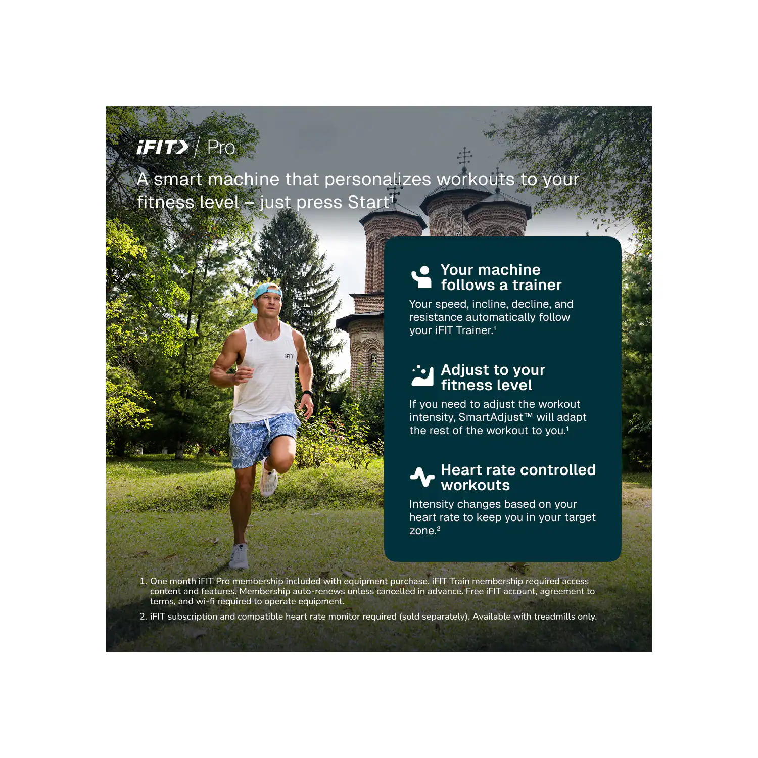 iFIT> Pro  
A smart machine that personalizes workouts to your fitness level - just press Start!  

Your machine follows a trainer  
Your speed, incline, decline, and resistance automatically follow your iFIT Trainer.  

Adjust to your fitness level  
If you need to adjust the workout intensity, SmartAdjust™ will adapt the rest of the workout to you.  

Heart rate controlled workouts  
Intensity changes based on your heart rate to keep you in your target zone.  

1. One month iFIT Pro membership included with equipment purchase. iFIT Train membership required access content and features. Membership auto-renews unless cancelled in advance. Free iFIT account, agreement to terms and wi-fi required to operate equipment.  
2. iFIT subscription and compatible heart rate monitor required (sold separately). Available with treadmills only.
