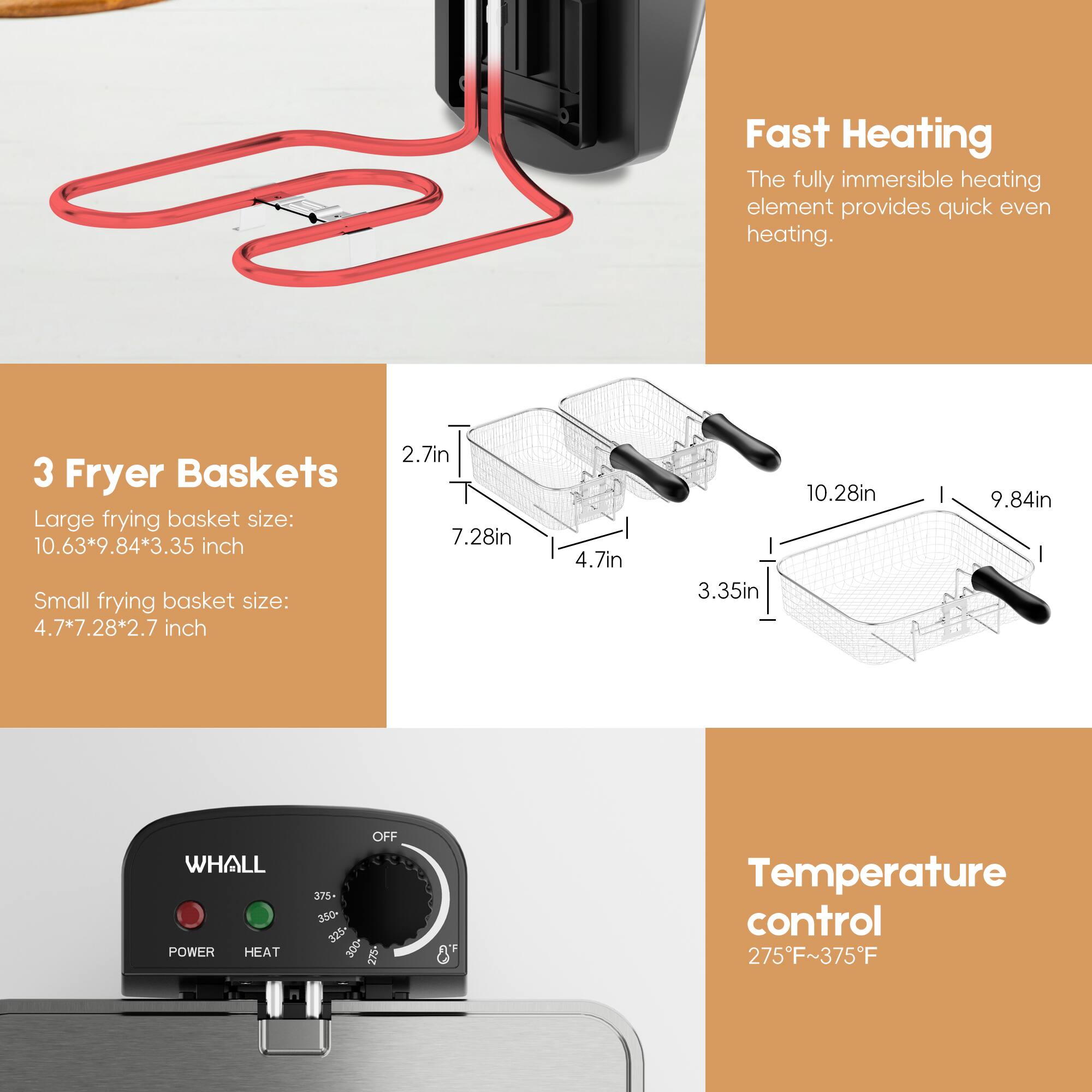 Fast Heating  
The fully immersible heating element provides quick even heating.

3 Fryer Baskets  
Large frying basket size: 10.63" x 9.84" x 3.35"  
Small frying basket size: 4.7" x 7.28" x 2.7"

Temperature control  
275°F ~ 375°F