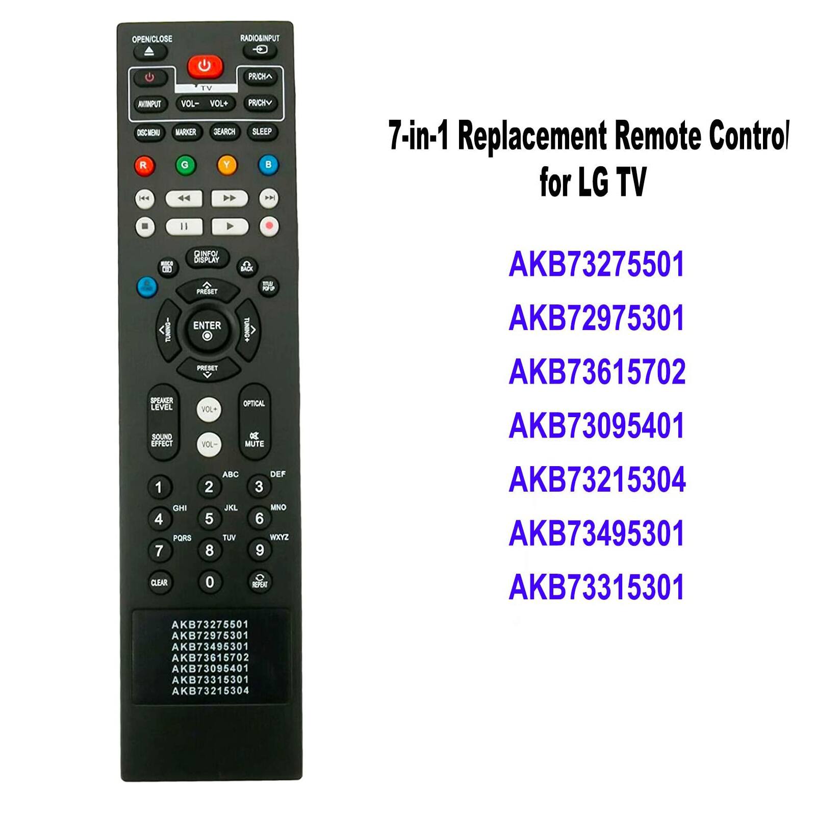 OPENICLOSE  
RADIO&INPUT  
TV  
PRICHΛ  
AKONPUT VOL- DISC MENU MARKER R G |<<  
VOL+ PRICHY GEARCH SLEEP Y  >>  
7-in-1 Replacement Remote Control for LG TV  
QINFOI DISPLAY PRESET ENTER  
BACK  
100  
AKB73275501 AKB72975301  
SPEAKER LEVEL SOUND EFFECT  
PRESET VOL+ VOL-  
OPTICAL 8 MUTE  
AKB73615702 AKB73095401  
1 GHI 4 PQRS 7 CLEAR  
ABC 2 JKL 5 TUV 8 0  
DEF 3 MNO 6 MOXYZ 9 O REPEAT  
AKB73215304 AKB73495301 AKB73315301  
AKB73275501 AKB72975301 AKB73495301 AKB73615702 AKB73095401 AKB7