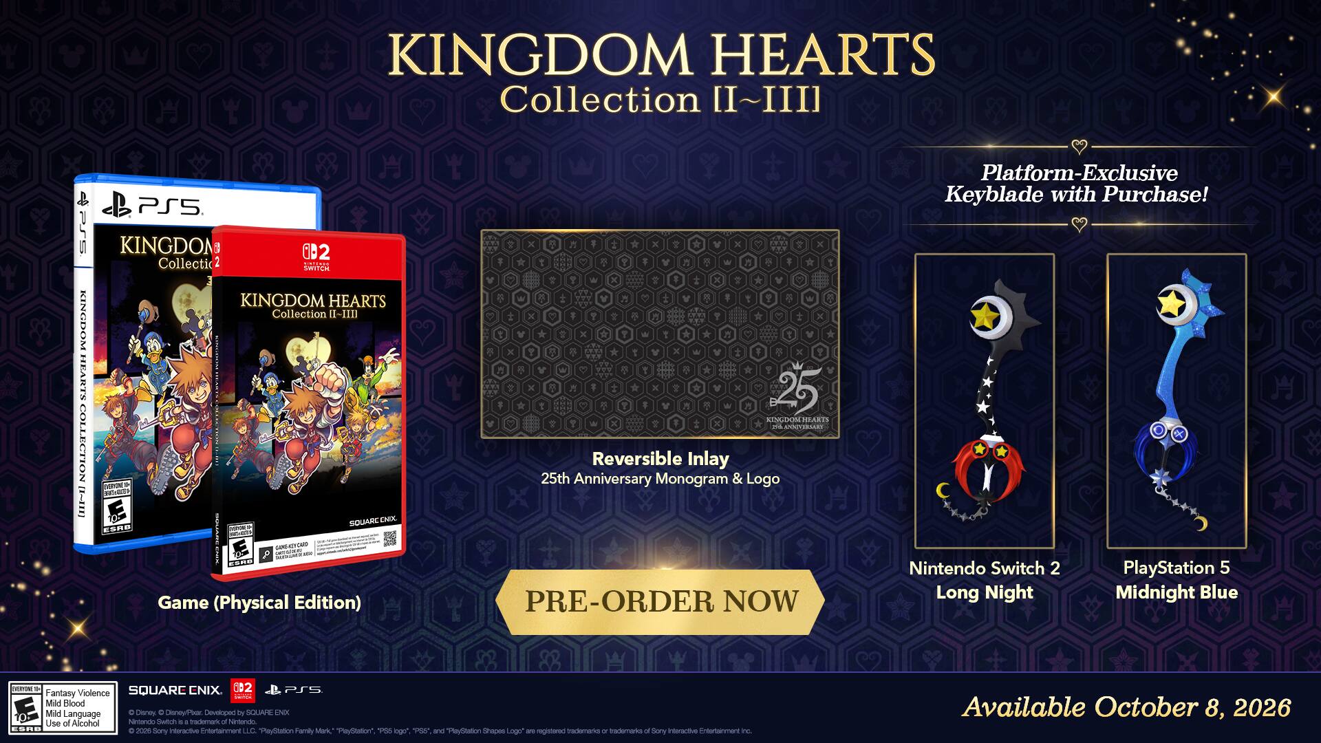 KINGDOM HEARTS Collection II~III

PSS KINGDOM HEARTS COLLECTION

BB PS5 KINGDOM

10 2 Collectic

2 baliAoe SHITCH KINGDOM HEARTS Collection I-IID

VERON - n- SQUARE CNOX KER no - SCO

CMPS GAMEAT - 1 - KOR Game (Physical Edition)

25 KINGDOM MEARTS

ANTSBLLST Reversible Inlay

25th Anniversary Monogram & Logo

PRE-ORDER NOW

Platform-Exclusive Keyblade with Purchase!

Nintendo Switch 2 Long Night

PlayStation 5 Midnight Blue

nothing_to_tacribe - SQUARC CNIX

002 PS Fantasy Violence H Mild Blood Mild Language

Disney C Disney/Par. Devoloped by SOUAHE NX

Use of Alcohol

Nintendo Switch

a trademark Nitlondo cORD 2026

itoractive Fniterlammant LLC

PayStation Family Mark "PaySDlation" PS logo" 1 and TlaySlation Shapes Logo ar registered trademarks of interactive Entertainment Sony o Sory nc.

Available October 8, 2026