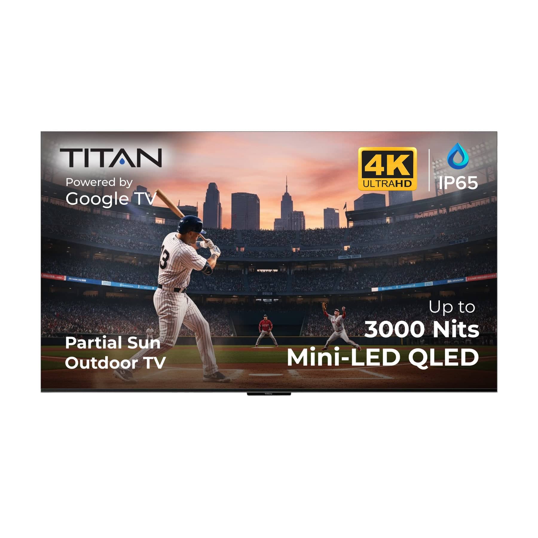 TITAN  
Powered by Google TV  

4K ULTRAHD  
IP65  

Partial Sun Outdoor TV  

Up to 3000 Nits  
Mini-LED QLED