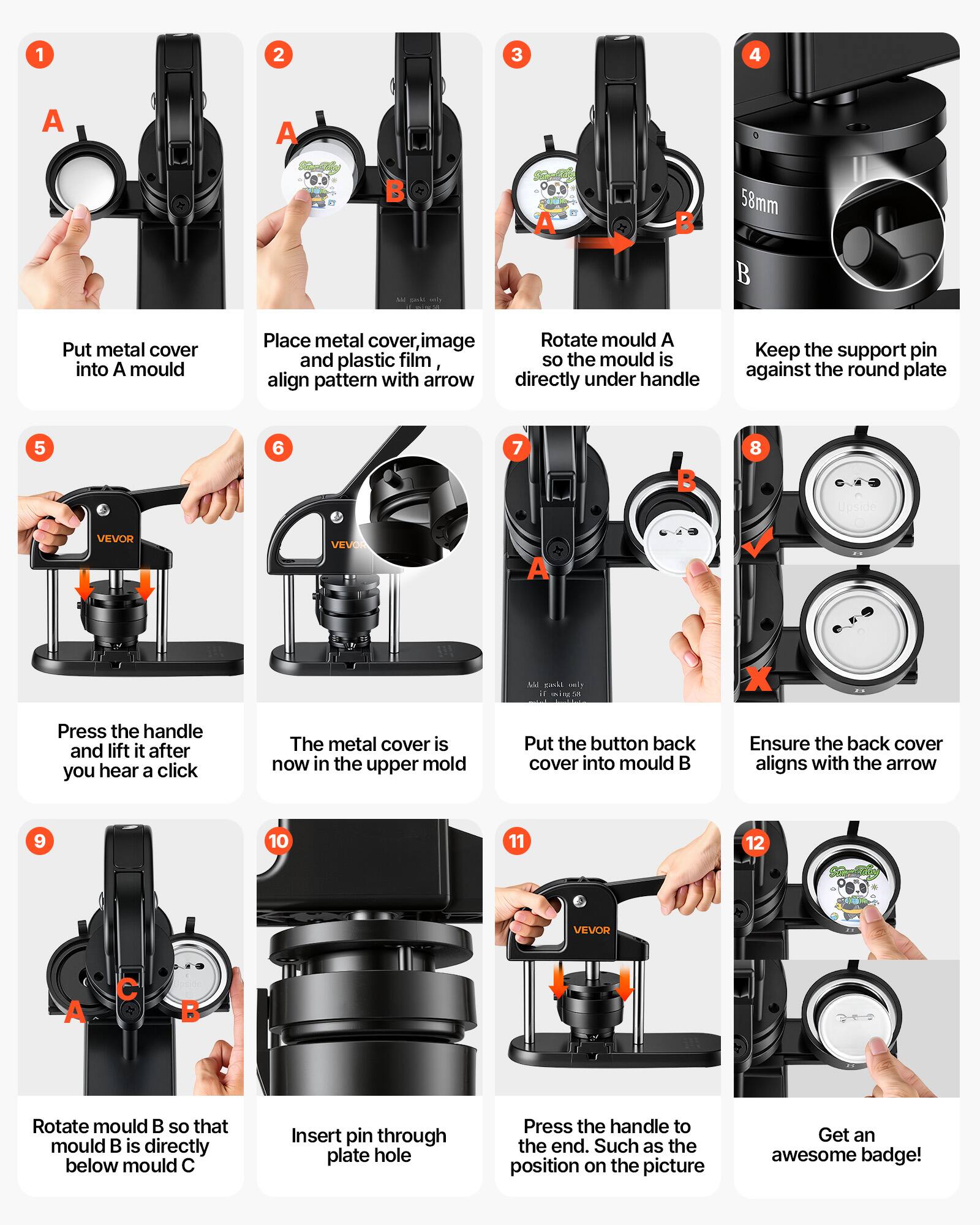1. Put metal cover into A mould
2. Place metal cover, image and plastic film, align pattern with arrow
3. Rotate mould A so the mould is directly under handle
4. Keep the support pin against the round plate
5. Press the handle and lift it after you hear a click
6. The metal cover is now in the upper mold
7. Put the button back cover into mould B
8. Ensure the back cover aligns with the arrow
9. Rotate mould B so that mould B is directly below mould C
10. Insert pin through plate hole
11. Press the handle to the end. Such as the position on the picture
12. Get an awesome badge!
