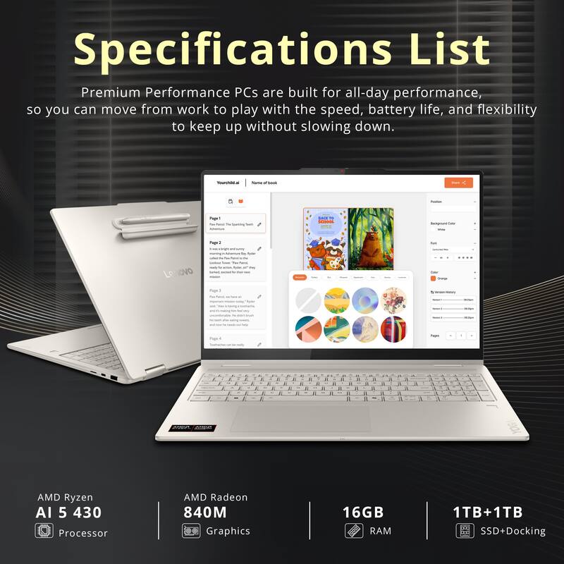 Specifications List

Premium Performance PCs are built for all-day performance, so you can move from work to play with the speed, battery life, and flexibility to keep up without slowing down.

- AMD Ryzen AI 5 430 Processor
- AMD Radeon 840M Graphics
- 16GB RAM
- 1TB+1TB SSD+Docking