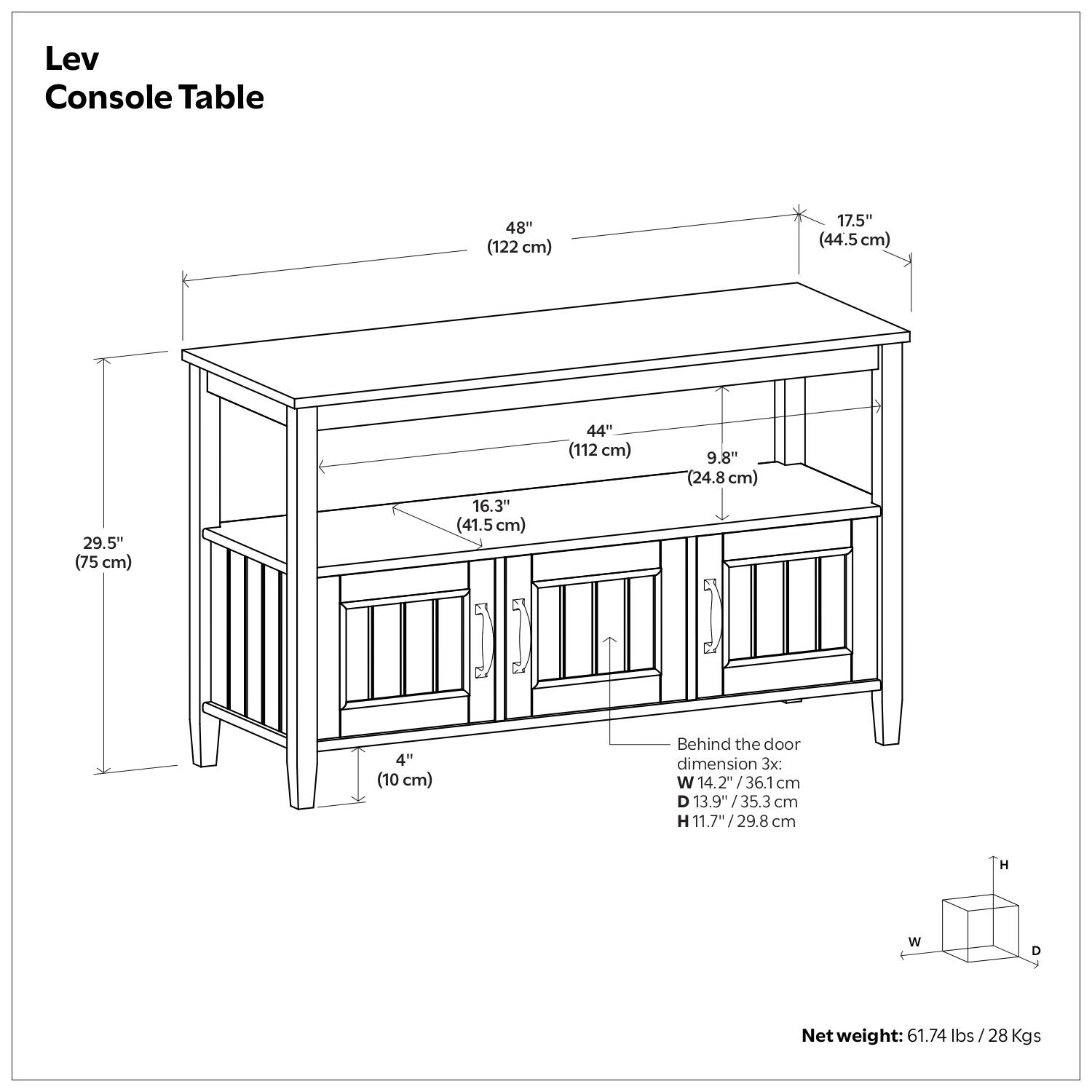 Lev Console Table

- Length: 48" (122 cm)
- Width: 17.5" (44.5 cm)
- Height: 29.5" (75 cm)
- Depth: 16.3" (41.5 cm)
- Shelf Depth: 44" (112 cm)
- Shelf Height: 9.8" (24.8 cm)
- Leg Width: 4" (10 cm)

Behind the door dimension 3x:
- Width: 14.2" (36.1 cm)
- Depth: 13.9" (35.3 cm)
- Height: 11.7" (29.8 cm)

Net weight: 61.74 lbs (28 Kgs)