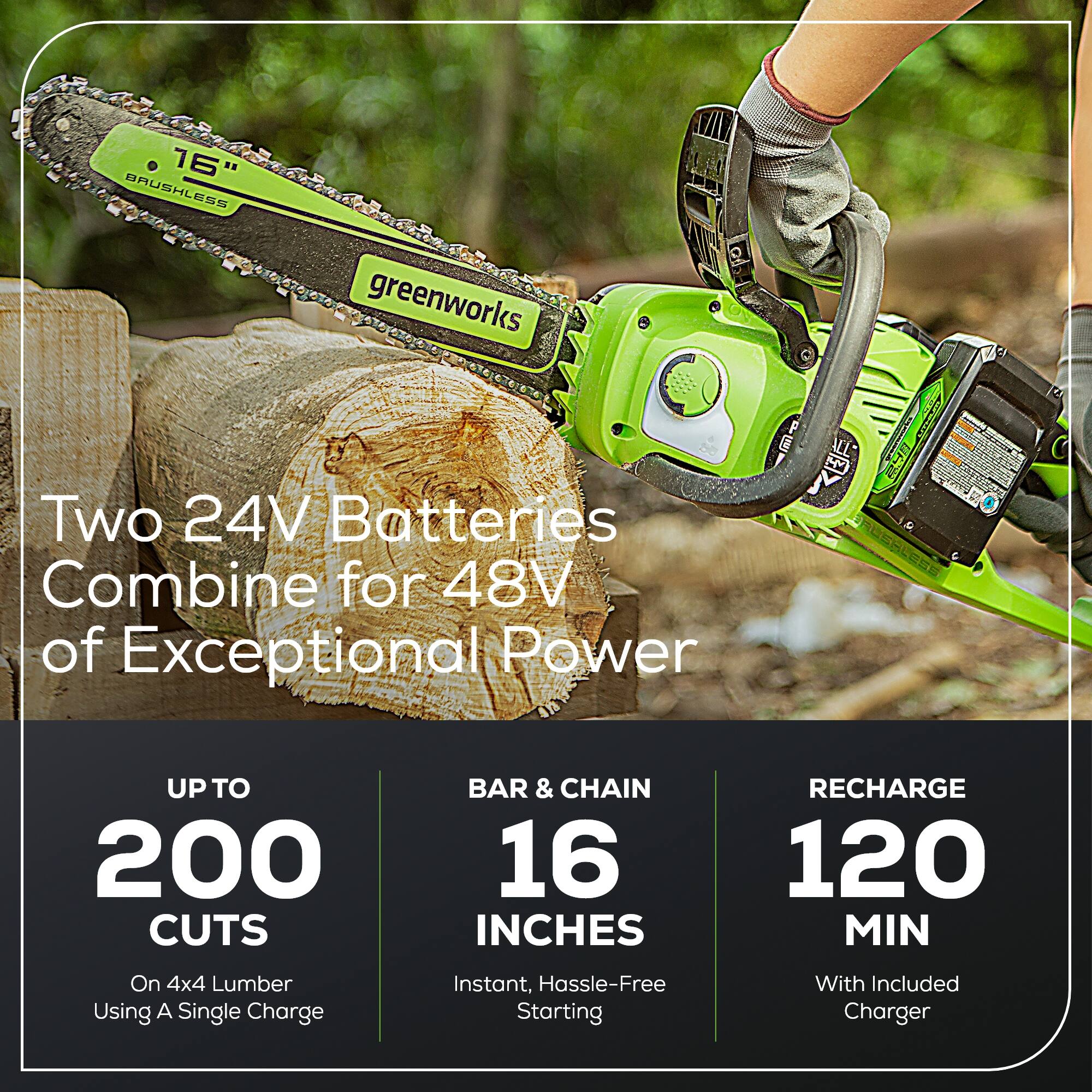 16" BRUSHLESS greenworks Two 24V Batteries Combine for 48V of Exceptional Power

- UP TO 200 CUTS
  - On 4x4 Lumber Using A Single Charge

- BAR & CHAIN
  - 16 INCHES
  - Instant, Hassle-Free Starting

- RECHARGE
  - 120 MIN
  - With Included Charger