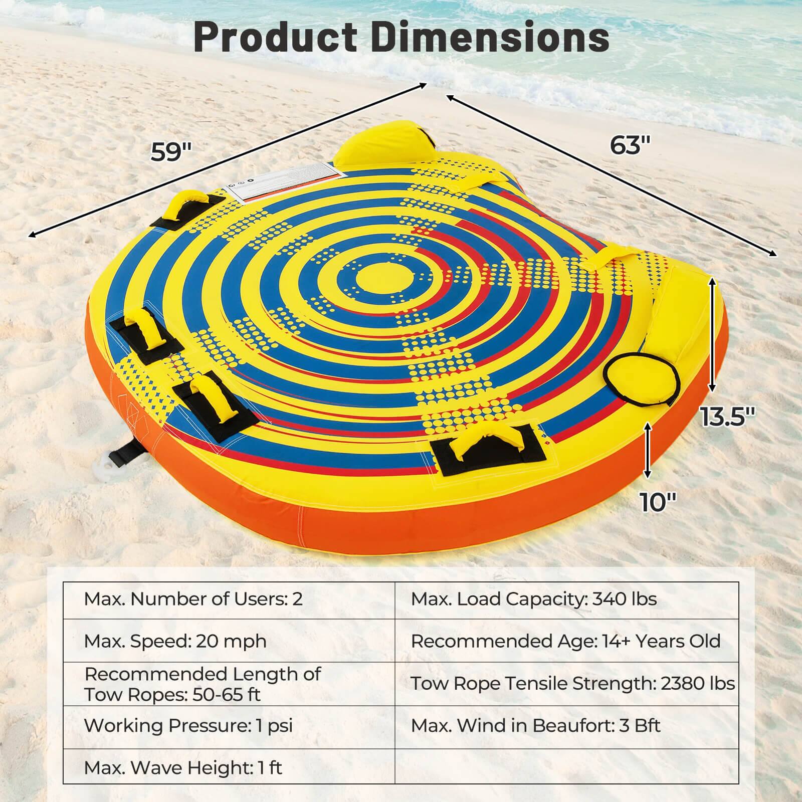 Product Dimensions: 59", 63", 13.5", 10"

Max. Number of Users: 2
Max. Load Capacity: 340 lbs
Max. Speed: 20 mph
Recommended Length of Tow Ropes: 50-65 ft
Working Pressure: 1 psi
Recommended Age: 14+ Years Old
Tow Rope Tensile Strength: 2380 lbs
Max. Wind in Beaufort: 3 Bft
Max. Wave Height: 1 ft