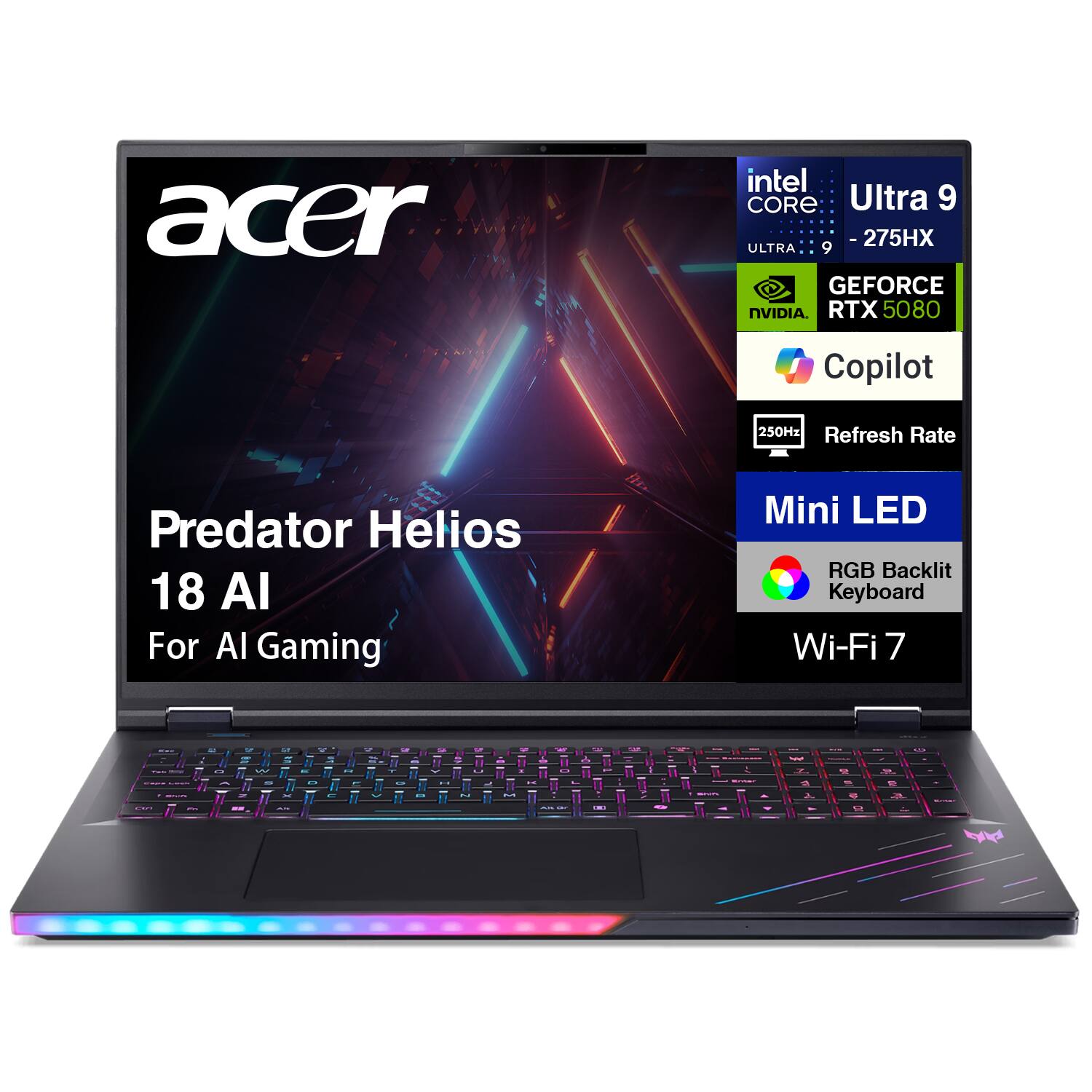 Acer Predator Helios 18 AI For AI Gaming  
Intel Core Ultra 9-275HX  
NVIDIA GeForce RTX 5080  
250Hz Refresh Rate  
Mini LED  
RGB Backlit Keyboard  
Wi-Fi 7  
Copilot